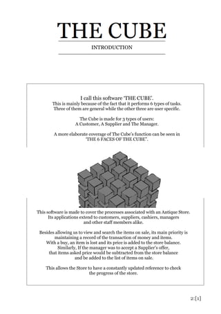 2:[1]
I call this software ‘THE CUBE’.
This is mainly because of the fact that it performs 6 types of tasks.
Three of them are general while the other three are user specific.
The Cube is made for 3 types of users:
A Customer, A Supplier and The Manager.
A more elaborate coverage of The Cube’s function can be seen in
‘THE 6 FACES OF THE CUBE”.
INTRODUCTION
This software is made to cover the processes associated with an Antique Store.
Its applications extend to customers, suppliers, cashiers, managers
and other staff members alike.
Besides allowing us to view and search the items on sale, its main priority is
maintaining a record of the transaction of money and items.
With a buy, an item is lost and its price is added to the store balance.
Similarly, If the manager was to accept a Supplier’s offer,
that items asked price would be subtracted from the store balance
and be added to the list of items on sale.
This allows the Store to have a constantly updated reference to check
the progress of the store.
 