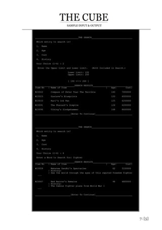 7: [5]
SAMPLE INPUT & OUTPUT
_________________________________THE SEARCH_______________________________
Which entity to search in?
1. Name
2. Age
3. Cost
4. History
Your Choice (1-4) : 2
Enter the Upper Limit and Lower Limit. (Both Included in Search.)
Lower Limit: 100
Upper Limit: 200
[ 100 <--> 200 ]
______________________________SEARCH RESULTS______________________________
Item No | Name of Item | Age| Cost|
#23022 Compass of Peter Tsar The Terrible 140 7000000
#23023 Gustave's Blueprints 120 6000000
#23033 Karl's Ink Pen 125 6250000
#23091 The Pharaoh's Sceptre 124 6200000
#23096 Viking's Sledgehammer 168 8400000
___________________________[Enter To Continue]____________________________
_________________________________THE SEARCH_______________________________
Which entity to search in?
1. Name
2. Age
3. Cost
4. History
Your Choice (1-4) : 4
Enter a Word to Search for: fighter
______________________________SEARCH RESULTS______________________________
Item No | Name of Item | Age| Cost|
#23059 Mahatma Gandhi's Spectacles 62 3100000
| History:
| See the world through the eyes of this reputed freedom fighter
...
#23067 Red Barron's Remains 96 4800000
| History:
| The famous fighter plane from World War 1
...
___________________________[Enter To Continue]____________________________
 