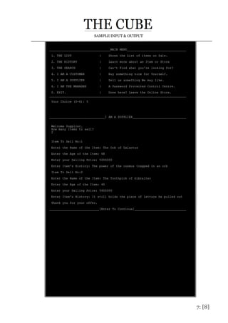 7: [8]
SAMPLE INPUT & OUTPUT
_________________________________MAIN MENU________________________________
1. THE LIST | Shows the List of items on Sale.
2. THE HISTORY | Learn more about an Item or Store
3. THE SEARCH | Can't Find what you're looking for?
4. I AM A CUSTOMER | Buy something nice for Yourself.
5. I AM A SUPPLIER | Sell us something We may like.
6. I AM THE MANAGER | A Password Protected Control Centre.
0. EXIT. | Done here? Leave the Online Store.
__________________________________________________________________________
Your Choice (0-6): 5
______________________________I AM A SUPPLIER_____________________________
Welcome Supplier.
How many items to sell?
2
Item To Sell No:1
Enter the Name of the Item: The Orb of Galactus
Enter the Age of the Item: 68
Enter your Selling Price: 5000000
Enter Item's History: The power of the cosmos trapped in an orb
Item To Sell No:2
Enter the Name of the Item: The Toothpick of Gibralter
Enter the Age of the Item: 45
Enter your Selling Price: 5600000
Enter Item's History: It still holds the piece of lettuce he pulled out
Thank you for your offer.
___________________________[Enter To Continue]____________________________
 