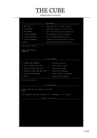 7: [9]
SAMPLE INPUT & OUTPUT
__________________________________________________________________________
_________________________________MAIN MENU________________________________
1. THE LIST | Shows the List of items on Sale.
2. THE HISTORY | Learn more about an Item or Store
3. THE SEARCH | Can't Find what you're looking for?
4. I AM A CUSTOMER | Buy something nice for Yourself.
5. I AM A SUPPLIER | Sell us something We may like.
6. I AM THE MANAGER | A Password Protected Control Centre.
0. EXIT. | Done here? Leave the Online Store.
__________________________________________________________________________
Your Choice (0-6): 6
Enter the Password:
Hamburger
_____________________________I AM THE MANAGER_____________________________
1. CHANGE THE PASSWORD | Be Safe & Secure.
2. ADD AN ITEM TO THE LIST | More items to add?
3. EDIT AN ITEM ON THE LIST | Make some Changes.
4. DELETE AN ITEM FROM THE LIST | Remove the Unwanted.
5. USE THE CUBE CASHIER | Check. Deposit. Withdraw.
0. EXIT. | Done? Log out Safely.
__________________________________________________________________________
Your Choice (0-5): 1
_____________________________I AM THE MANAGER_____________________________
Please enter the new Password (10 char)
pass
Your Password has been Changed from " Hamburger " to " pass " .
___________________________[Enter To Continue]____________________________
 