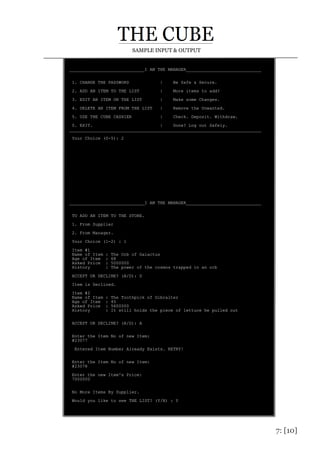 7: [10]
SAMPLE INPUT & OUTPUT
_____________________________I AM THE MANAGER_____________________________
1. CHANGE THE PASSWORD | Be Safe & Secure.
2. ADD AN ITEM TO THE LIST | More items to add?
3. EDIT AN ITEM ON THE LIST | Make some Changes.
4. DELETE AN ITEM FROM THE LIST | Remove the Unwanted.
5. USE THE CUBE CASHIER | Check. Deposit. Withdraw.
0. EXIT. | Done? Log out Safely.
__________________________________________________________________________
Your Choice (0-5): 2
_____________________________I AM THE MANAGER_____________________________
TO ADD AN ITEM TO THE STORE.
1. From Supplier
2. From Manager.
Your Choice (1-2) : 1
Item #1
Name of Item : The Orb of Galactus
Age of Item : 68
Asked Price : 5000000
History : The power of the cosmos trapped in an orb
ACCEPT OR DECLINE? (A/D): D
Item is Declined.
Item #2
Name of Item : The Toothpick of Gibralter
Age of Item : 45
Asked Price : 5600000
History : It still holds the piece of lettuce he pulled out
ACCEPT OR DECLINE? (A/D): A
Enter the Item No of new Item:
#23077
Entered Item Number Already Exists. RETRY!
Enter the Item No of new Item:
#23078
Enter the new Item's Price:
7000000
No More Items By Supplier.
Would you like to see THE LIST? (Y/N) : Y
 