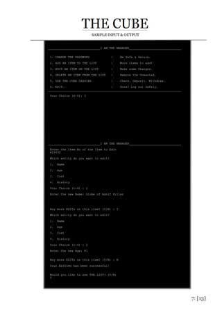 7: [13]
SAMPLE INPUT & OUTPUT
_____________________________I AM THE MANAGER_____________________________
1. CHANGE THE PASSWORD | Be Safe & Secure.
2. ADD AN ITEM TO THE LIST | More items to add?
3. EDIT AN ITEM ON THE LIST | Make some Changes.
4. DELETE AN ITEM FROM THE LIST | Remove the Unwanted.
5. USE THE CUBE CASHIER | Check. Deposit. Withdraw.
0. EXIT. | Done? Log out Safely.
__________________________________________________________________________
Your Choice (0-5): 3
_____________________________I AM THE MANAGER_____________________________
Enter the Item No of the Item to Edit
#23032
Which entity do you want to edit?
1. Name
2. Age
3. Cost
4. History
Your Choice (1-4) : 1
Enter the new Name: Globe of Adolf Hitler
Any more EDITs on this item? (Y/N) : Y
Which entity do you want to edit?
1. Name
2. Age
3. Cost
4. History
Your Choice (1-4) : 2
Enter the new Age: 81
Any more EDITs on this item? (Y/N) : N
Your EDITING has been successful!
Would you like to see THE LIST? (Y/N)
Y
 