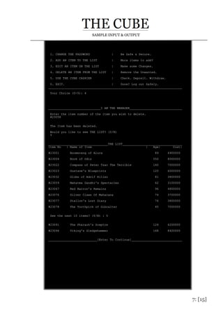 7: [15]
SAMPLE INPUT & OUTPUT
1. CHANGE THE PASSWORD | Be Safe & Secure.
2. ADD AN ITEM TO THE LIST | More items to add?
3. EDIT AN ITEM ON THE LIST | Make some Changes.
4. DELETE AN ITEM FROM THE LIST | Remove the Unwanted.
5. USE THE CUBE CASHIER | Check. Deposit. Withdraw.
0. EXIT. | Done? Log out Safely.
__________________________________________________________________________
Your Choice (0-5): 4
_____________________________I AM THE MANAGER_____________________________
Enter the item number of the item you wish to delete.
#23058
The Item has been deleted.
Would you like to see THE LIST? (Y/N)
Y
_________________________________THE LIST_________________________________
Item No | Name of Item | Age| Cost|
#23001 Boomerang of Alura 89 6900000
#23004 Book of Odis 550 8000000
#23022 Compass of Peter Tsar The Terrible 140 7000000
#23023 Gustave's Blueprints 120 6000000
#23032 Globe of Adolf Hitler 81 3800000
#23059 Mahatma Gandhi's Spectacles 62 3100000
#23067 Red Barron's Remains 96 4800000
#23076 Silver Claws Of Maharana 74 3700000
#23077 Stallon's Lost Diary 76 3800000
#23078 The Toothpick of Gibralter 45 7000000
See the next 10 items? (Y/N) : Y
#23091 The Pharaoh's Sceptre 124 6200000
#23096 Viking's Sledgehammer 168 8400000
___________________________[Enter To Continue]____________________________
 