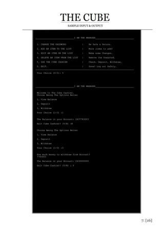 7: [16]
SAMPLE INPUT & OUTPUT
_____________________________I AM THE MANAGER_____________________________
1. CHANGE THE PASSWORD | Be Safe & Secure.
2. ADD AN ITEM TO THE LIST | More items to add?
3. EDIT AN ITEM ON THE LIST | Make some Changes.
4. DELETE AN ITEM FROM THE LIST | Remove the Unwanted.
5. USE THE CUBE CASHIER | Check. Deposit. Withdraw.
0. EXIT. | Done? Log out Safely.
__________________________________________________________________________
Your Choice (0-5): 5
_____________________________I AM THE MANAGER_____________________________
Welcome to The Cube Cashier.
Choose Among The Options Below:
1. View Balance
2. Deposit
3. Withdraw
Your Choice (1-3) :1
The Balance in your Account: 2437783003
Exit Cube Cashier? (Y/N) :N
Choose Among The Options Below:
1. View Balance
2. Deposit
3. Withdraw
Your Choice (1-3) :3
How much money to withdraw from Account?
7783003
The Balance in your Account: 2430000000
Exit Cube Cashier? (Y/N) : Y
 