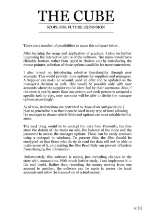 9: [1]
There are a number of possibilities to make this software better.
After learning the usage and application of graphics, I plan on further
improving the interactive nature of the software. The menu would have
clickable buttons rather than typed in choices and by introducing the
mouse pointer, selection of those options would be far more convenient.
I also intend on introducing selective functionality through user
accounts. This would provide more options for suppliers and managers.
A Supplier can make an account, send an offer and be updated on the
manager’s decision as well. This would be possible only with user
accounts where the supplier can be identified by their username. Also, if
the store is run by more than one person and each person is assigned a
specific task to play, user accounts will be able to divide the manager
options accordingly.
As of now, its functions are restricted to those of an Antique Store. I
plan to generalize it so that it can be used in any type of store allowing
the manager to choose which fields and options are most suitable for his
store.
The next thing would be to encrypt the data files. Presently, the files
store the details of the items on sale, the balance of the store and the
password to access the manager options. These can be easily accessed
using a notepad in windows. To prevent this, the files should be
encrypted so that those who do try to read the data will not be able to
make sense of it, and making the files Read Only can prevent offenders
from changing the information.
Unfortunately, this software is mainly just recording changes in the
store with transactions. With much further study, I can implement it in
the real world. Rather than recording the money moving from one
account to another, the software can be made to access the bank
accounts and allow the transaction of actual money.
SCOPE FOR FUTURE EXPANSION
 
