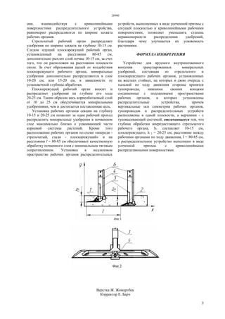 28980
3
они, взаимодействуя с криволинейными
поверхностями распределительного устройства,
равномерно распределяются по ширине захвата
рабочих органов.
Стрельчатый рабочий орган распределяет
удобрения по ширине захвата на глубине 10-15 см.
Следом идущий плоскорежущий рабочий орган,
установленный на расстоянии 80-85 см,
дополнительно рыхлит слой почвы 10-15 см, за счет
того, что он расположен на расстоянии плоскости
скола. За счет образования щелей от воздействия
плоскорежущего рабочего органа, минеральные
удобрения дополнительно распределяются в слое
10-20 см, или 15-20 см, в зависимости от
установочной глубины обработки.
Плоскорежущий рабочий орган вносит и
распределяет удобрения на глубине его хода
20-25 см. Таким образом весь корнеобитаемый слой
от 10 до 25 см обеспечивается минеральными
удобрениями, чем и достигается поставленная цель.
Установка рабочих органов секции на глубину
10-15 и 20-25 см позволит за один рабочий проход
распределить минеральные удобрения в почвенном
слое максимально близко к усваивающей части
корневой системы растений. Кроме того
расположение рабочих органов по схеме «впереди -
стрельчатый, сзади - плоскорежущий» и на
расстоянии l = 80-85 см обеспечивает качественную
обработку почвенного слоя с минимальным тяговым
сопротивлением. Установка в подлаповом
пространстве рабочих органов распределительных
устройств, выполненных в виде усеченной призмы с
секущей плоскостью и криволинейными рабочими
поверхностями, позволяет уменьшить степень
неравномерности распределения удобрений,
благодаря чему улучшается их усвояемость
растениями.
ФОРМУЛА ИЗОБРЕТЕНИЯ
Устройство для ярусного внутрипочвенного
внесения гранулированных минеральных
удобрений, состоящая из стрельчатого и
плоскорежущего рабочих органов, установленных
на жестких стойках, на которых в свою очередь с
тыльной по ходу движения стороны крепятся
тукопроводы, нижними своими концами
соединенные с подлаповыми пространствами
рабочих органов, в которых установлены
распределительные устройства, причем
вертикальные оси симметрии рабочих органов,
тукопроводов и распределительных устройств
расположены в одной плоскости, а верхними - с
туковысевающей системой, отличающееся тем, что
глубина обработки впередистоящего стрельчатого
рабочего органа, h1 составляет 10-15 см,
плоскорежущего, h 2 = 20-25 см, расстояние между
рабочими органами по ходу движения, l = 80-85 см,
а распределительное устройство выполнено в виде
усеченной призмы с криволинейными
распределяющими поверхностями.
Верстка Ж. Жомартбек
Корректор Е. Барч
 