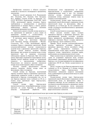 28981
2
Изобретение относится к области сельского
хозяйства, в частности к мелиорации и орошаемому
земледелию.
Известен способ орошения (А.А. Разумовский,
Н.С. Политова, B.C. Касицин, O.K. Богданов,
В.А. Арефьев. Способ полива по бороздам. А.с.
СССР №1323034. Опубликовано 28.02.1985. А01G
25/00), включающий нарезку поливных борозд,
трубопровода с водовыпусками и цикличного
перемещения ее поперек борозд с шагом, равным
наибольшему общему делителю величины
междурядий пропашных культур.
Недостатком данного способа полива является о,
что применение их приводит к росту затрат на
проведение поливов и, соответственно, к
удорожанию стоимости сельхозпродукции.
В настоящее время широкое распространение
получил полив по проточным бороздам
(А.Н. Костяков. Основы мелиораций. - Москва:
Сельхозгиз, 1951. с.750), включающий нарезку
поливных борозд и временных оросителей. Полив
сельскохозяйственных культур осуществляется
подачей воды с временных оросителей в борозды.
Данный способ является поливом боковой
фильтрации, при котором поглощение воды в почву
происходит при ее движении отдельными
небольшими струями по бороздам. При этом почва
между бороздами увлажняется капиллярным путем.
Данный способ наиболее низкий по технической
сущности к предлагаемому изобретению.
Недостатком его являются высокие показатели
потерь воды на фильтрацию, сброс и испарение.
Поэтому задачей предлагаемого способа
является снижение объема потерь воды на
фильтрацию, сброс и испарение.
Способ полива по бороздам, включающий
нарезку поливных борозд и временных оросителей,
определение влажности почвы и подачу воды из
оросителей в борозды, отличающийся тем, что на
дне борозды нарезают щели глубиной до 20 см, а
подачу воды производят через борозду-щель,
заданной нормой.
Способ полива через борозды-щели
высокотехнологичен, почвообрабатывющая техника
проходит по сухим бороздам и обеспечивает
качество междурядной обработки почв.
Поливальщик легко передвигается по сухим
бороздам-щелям и осуществляет своевременно
перераспределение воды в них. Это улучшает
качество полива, повышает равномерность
увлажнения почвы, уменьшает затраты воды на
единицу сельхозпродукции.
Осуществление полива через борозды-щели с
переменной струей обеспечивает сокращение потерь
оросительной воды: на фильтрацию, сброс и
испарение до 2 и более раз. За счет снижения этих
потерь улучшается водообеспеченность орошаемых
земель на 10-15%.
Способ осуществляется следующим образом.
После всходов посевов перед поливом
нарезаются борозды и временные оросители. Для
предотвращения размыва оголовки поливных
борозд армируются целлофановыми салфетками,
сифонами и щитками. После 1 полива, нарезаются
на дне борозды - щели глубиной до 20 см.
Пример. После всходов сельскохозяйственных
культур, нарезаются поливные борозды и
временные оросители. Путем послойного отбора
проб почвы, определяется влажность их
корнеобитаемой толщи перед поливом. Используя
влажность почвы, определяется поливная норма,
необходимая для увлажнения расчетной толщи.
Перед пуском воды во временные оросители, по
длине их устраивают перепуски воды, которые
обеспечивают равномерное распределение воды в
борозды, а их оголовки армируются целлофановыми
салфетками (50×50 см). Полив осуществляется по
бороздам.
После 1 полива, на дне борозды нарезаются щели
глубиной до 20 см. Начиная со 2 полива, поливы
осуществляются через борозды-щели. Это
обеспечивает повышение скорости впитывания
воды и равномерность распределения воды по длине
сухой борозды.
Осуществление полива через борозды-щели
переменной струей обеспечивает сокращение потерь
оросительной воды: на фильтрацию, сброс и
испарение (таблица). За счет снижения этих потерь
улучшается водообеспеченность орошаемых земель,
повышается их плодородие, путем замедления
темпов разрушения органики и выноса подвижных
форм питательных элементов.
Таблица
Использование оросительной воды при поливе через борозду за один полив
Расход воды, м3
/га
Технологические потери, % от
поливной нормы
Вариант
Поливнаянорма
брутто,м3
/га
увлажнение
почв
фильтрация
сброс
испарение
фильтрация
сброс
испарение
Полив по
бороздам
(контроль)
1200 729 245 215 108 20,4 17,9 9,0
 