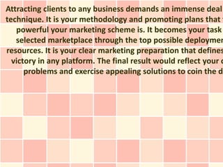 Attracting clients to any business demands an immense deal
technique. It is your methodology and promoting plans that f
   powerful your marketing scheme is. It becomes your task
   selected marketplace through the top possible deploymen
resources. It is your clear marketing preparation that defines
  victory in any platform. The final result would reflect your c
      problems and exercise appealing solutions to coin the de
 