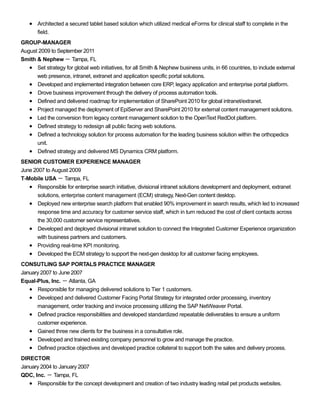 Architected a secured tablet based solution which utilized medical eForms for clinical staff to complete in the
field.
GROUP-MANAGER
August 2009 to September 2011
Smith & Nephew － Tampa, FL
Set strategy for global web initiatives, for all Smith & Nephew business units, in 66 countries, to include external
web presence, intranet, extranet and application specific portal solutions.
Developed and implemented integration between core ERP, legacy application and enterprise portal platform.
Drove business improvement through the delivery of process automation tools.
Defined and delivered roadmap for implementation of SharePoint 2010 for global intranet/extranet.
Project managed the deployment of EpiServer and SharePoint 2010 for external content management solutions.
Led the conversion from legacy content management solution to the OpenText RedDot platform.
Defined strategy to redesign all public facing web solutions.
Defined a technology solution for process automation for the leading business solution within the orthopedics
unit.
Defined strategy and delivered MS Dynamics CRM platform.
SENIOR CUSTOMER EXPERIENCE MANAGER
June 2007 to August 2009
T-Mobile USA － Tampa, FL
Responsible for enterprise search initiative, divisional intranet solutions development and deployment, extranet
solutions, enterprise content management (ECM) strategy, Next-Gen content desktop.
Deployed new enterprise search platform that enabled 90% improvement in search results, which led to increased
response time and accuracy for customer service staff, which in turn reduced the cost of client contacts across
the 30,000 customer service representatives.
Developed and deployed divisional intranet solution to connect the Integrated Customer Experience organization
with business partners and customers.
Providing real-time KPI monitoring.
Developed the ECM strategy to support the next-gen desktop for all customer facing employees.
CONSUTLING SAP PORTALS PRACTICE MANAGER
January 2007 to June 2007
Equal-Plus, Inc. － Atlanta, GA
Responsible for managing delivered solutions to Tier 1 customers.
Developed and delivered Customer Facing Portal Strategy for integrated order processing, inventory
management, order tracking and invoice processing utilizing the SAP NetWeaver Portal.
Defined practice responsibilities and developed standardized repeatable deliverables to ensure a uniform
customer experience.
Gained three new clients for the business in a consultative role.
Developed and trained existing company personnel to grow and manage the practice.
Defined practice objectives and developed practice collateral to support both the sales and delivery process.
DIRECTOR
January 2004 to January 2007
QDC, Inc. － Tampa, FL
Responsible for the concept development and creation of two industry leading retail pet products websites.
 