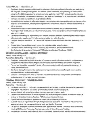marchFIRST, Inc. － Independence, OH
Developed strategic business portal concept for integration of all business based information and applications
that integrated knowledge management and real-time system information, along with singular view of entire
enterprise The B2E integrated portal concept was being applied at marchFIRST consulting as the enterprise
solution to knowledge management, collaboration, and application integration for all consulting and internal staff.
Managed and coached project teams of up to 80 consultants.
Nurtured business relationship at Dana Corporation that enabled portal to integrate information and systems from
shop floor to the boardroom, with project serving as impetus for $5 million in booked business and $2 million in
add-on revenues.
Spearheaded portal concept business development activities for domestic and global sales spanning
Washington, DC to Seattle, WA, as well as Germany, Austria, France and England, with confirmed Q3/Q4 service
sales of $1.9 million.
Developed methodology for implementing "new concept" corporate enterprise information portal that sold to $14
billion automotive supplier and $1.2 billion global consulting firm within 3 months.
Designed enterprise solution for Tier 1 automotive supplier to deliver real-time quality data, generating 200%
ROI.
Created entire Program Management function for multimillion-dollar suite of projects.
Developed internal methodology used for assessing requirements of global portal deployment.
Signified as founding member of the marchFIRST Automotive Center of Excellence (ACOE).
SENIOR PROJECT MANAGER / BUSINESS STRATEGIST
January 1999 to January 2000
FutureNext Consulting － Cleveland, OH
Developed strategy offering for this emerging e-Commerce consulting firm that resulted in multiple strategy
engagements and additional consulting services for web development with back-end systems integration.
Planned and steered the corporation's largest e-Commerce project, resulting in successful deployment of
Things Remembered.com.
Developed strategy for implementing total project management into all service offerings to ensure on-time,
on-budget fulfillment of client deliverables.
Deployed e-commerce action plans for interactive web e-Store of major eye ware provider; formulated new
business strategy for managed care vision company.
PRINCIPAL CONSULTANT / PROJECT MANAGER
January 1998 to January 1999
Keane, Inc. － Cleveland, OH
Held key accountability for total project management and client strategy in multiple client-based engagements,
ranging from Y2K initiatives and internal government systems to e-Commerce projects.
Merged strategic with tactical action plans to achieve short-and long-term goals.
Directed cross-functional team of clinical engineers and facility managers in creation of enterprise-wide Y2K
strategy for Embedded Systems, Facilities, PC/Networks and Medical Devices.
Established procedures for core business disciplines that addressed all Y2K issues.
Guided 11 individual organizations through all steps necessary to establish benchmark for Y2K compliance
acceptable to legal, risk management, internal audit, and Board of Governors.
Led group of developers in creating business support applications to manage functions of major public utility,
including HR, Finance, Purchasing, Fleet Management and, Union Grievance Tracking.
Introduced e-Commerce solution for auto finance organization; defined business plan requirements and strategy
 