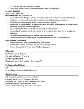 for IT, business, and product development factors.
Distinguished as founding member of Keane e-Business Solution Strategy Group.
PROJECT MANAGER
January 1996 to January 1998
Medical Mutual of Ohio － Cleveland, OH
Functioned as Project Manager overseeing core business application development and integration activities.
Analyzed new business needs and coordinated resolution of current business/system problems.
Determined user requirements and aligned these with on-target IS solutions.
Managed and coordinated efforts of 50 programmer analysts and vendors in troubleshooting and development of
client/server-based claim processing application.
Served as primary liaison between IS staff, end users, and upper management.
Functioned as IS project manager directing team of 12 during implementation of client/server-based clinical
applications.
Led win-win negotiations with vendors' providing products and services.
Directed flow and scope of multiple projects and performed feasibility studies for proposed projects.
Public Speaking Engagements
Bowling Green State University / Internet Strategy Seminar Series.
Northeast Ohio Software Association - Business Forum - Enterprise Portals.
Plumtree Enterprise Portal - A case study of the Dana Corporation.
Education
Bachelor of Science: Business
University of Phoenix － Phoenix, AZ
Lean Six Sigma Black Belt
Management and Strategy Institute － Downingtown, PA
Professional Affiliations
AIIM
Dynamic Systems Development Method Consortium
Certifications
SAP Portals Enterprise Information Portal Certification
Project Management for the Professional - Keane Inc.
Enterprise Portals: Keys to success - PricewaterhouseCoopers
Program Management - PricewaterhouseCoopers
Portals: A Technical Roadmap - PricewaterhouseCoopers
 