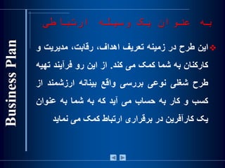 ‫ارتباطی‬ ‫وسيله‬ ‫يک‬ ‫عنوان‬ ‫به‬
‫اين‬‫طرح‬‫در‬‫زمينه‬‫تعريف‬،‫اهداف‬،‫رقابت‬‫مديريت‬‫و‬
‫کارکنان‬‫به‬‫شما‬‫کمک‬‫می‬‫کند‬.‫از‬‫اين‬‫رو‬‫فرآيند‬‫ت‬‫هيه‬
‫طرح‬‫شغلی‬‫نوعی‬‫بررسی‬‫واقع‬‫بينانه‬‫ارزشمند‬‫ا‬‫ز‬
‫کسب‬‫و‬‫کار‬‫به‬‫حساب‬‫می‬‫آيد‬‫که‬‫به‬‫شما‬‫به‬‫عنوان‬
‫يک‬‫کارآفرين‬‫در‬‫برقراری‬‫ارتباط‬‫کمک‬‫می‬‫نمايد‬
 