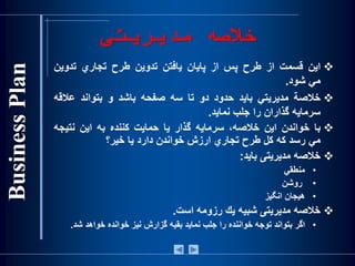 ‫مديريت‬ ‫خالصه‬‫ی‬
‫اين‬‫قسمت‬‫از‬‫طرح‬‫پس‬‫از‬‫پايان‬‫يافتن‬‫تدوين‬‫طرح‬‫تجاري‬‫تدوين‬
‫مي‬‫شود‬.
‫خالصة‬‫مديريتي‬‫بايد‬‫حدود‬‫دو‬‫تا‬‫سه‬‫صفحه‬‫باشد‬‫و‬‫بتواند‬‫عالق‬‫ه‬
‫سرمايه‬‫گذاران‬‫را‬‫جلب‬‫نمايد‬.
‫با‬‫خواندن‬‫اين‬،‫خالصه‬‫سرمايه‬‫گذار‬‫يا‬‫حمايت‬‫كننده‬‫به‬‫اين‬‫نتي‬‫جه‬
‫مي‬‫رسد‬‫كه‬‫كل‬‫طرح‬‫تجاري‬‫ارزش‬‫خواندن‬‫دارد‬‫يا‬‫خير؟‬
‫خالصه‬‫مديريت‬‫ی‬‫بايد‬:
•‫منطقي‬
•‫روشن‬
•‫هيجان‬‫انگيز‬
‫خ‬‫الصه‬‫مديريت‬‫ی‬‫شبيه‬‫يك‬‫رزومه‬‫است‬.
•‫اگر‬‫بتواند‬‫توجه‬‫خواننده‬‫را‬‫جلب‬‫نمايد‬‫بقيه‬‫گزارش‬‫نيز‬‫خوانده‬‫خواهد‬‫شد‬.
 