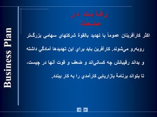 ‫رقابت‬‫در‬
‫صنعت‬
‫اكثر‬‫كارآفرينان‬‌‫ا‬‫ا‬‫عموم‬‫با‬‫تهديد‬‫بالقوة‬‫شركتهاي‬‫سهامي‬‫بزر‬‫‌تر‬‫گ‬
‫‌رو‬‫ه‬‫روب‬‫‌شوند‬‫ي‬‫م‬.‫كارآفرين‬‫بايد‬‫براي‬‫اين‬‫تهديدها‬‫آمادگي‬‫دا‬‫شته‬
‫و‬‫بداند‬‫رقيبانش‬‫چه‬‫‌اند‬‫ي‬‫كسان‬‫و‬‫ضعف‬‫و‬‫قوت‬‫آنها‬‫در‬‫چيس‬،‫ت‬
‫تا‬‫بتواند‬‫برنامة‬‫بازاريابي‬‫كارآمدي‬‫را‬‫به‬‫كار‬‫ببندد‬.
 