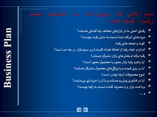 ‫س‬‫ئ‬‫واالتي‬‫كه‬‫تواند‬‫مي‬‫به‬‫تحليل‬‫بهتر‬
‫رقبا‬‫كمك‬‫كند‬:
‫هستند‬‫كساني‬‫چه‬‫مختلف‬ ‫هاي‬‫ر‬‫ا‬‫ز‬‫با‬‫در‬‫ما‬ ‫اصلي‬‫قباي‬‫ر‬‫؟‬
‫چيست‬‫قباء‬‫ر‬‫ساير‬ ‫به‬‫نسبت‬‫شما‬‫شركت‬ ‫هاي‬‫مزيت‬‫؟‬
‫قباء‬‫ر‬‫هاي‬‫ضعف‬‫و‬‫قوت‬
‫ه‬‫ز‬‫اندا‬‫ابعاد‬ ‫و‬‫قبا‬‫ر‬‫است؟‬‫حد‬ ‫چه‬‫در‬ ‫ار‬‫ز‬‫با‬‫سهم‬‫و‬‫مندان‬‫ر‬‫کا‬ ‫تعداد‬‫لحاظ‬ ‫از‬
‫درکدام‬‫قبا‬‫ر‬‫ار‬‫ز‬‫با‬‫هاي‬‫بخش‬‫هستند؟‬‫متمرکز‬
‫آيا‬‫قبا‬‫ر‬ ‫اهبرد‬‫ر‬‫ر‬‫محو‬‫ل‬‫محصو‬ ‫يا‬‫ر‬‫محو‬ ‫ار‬‫ز‬‫با‬‫است؟‬
‫هستند؟‬‫متمركز‬‫ل‬‫محصو‬‫هاي‬‫ويژگي‬‫يا‬‫و‬‫قيمت‬ ‫ي‬‫و‬‫ر‬‫بر‬ ‫آيا‬
‫است؟‬ ‫چقدر‬‫ها‬‫آن‬‫محصوالت‬‫تنوع‬
‫نمايند؟‬‫مي‬ ‫ي‬‫خريدار‬ ‫ا‬‫ر‬‫آن‬ ‫يا‬‫و‬‫هستند‬‫و‬‫ر‬‫پيش‬‫ی‬‫ر‬‫او‬
ّ
‫فن‬ ‫در‬ ‫آيا‬
‫چیست؟‬‫قبا‬‫ر‬‫به‬‫نسبت‬‫کننده‬‫مصرف‬ ‫یا‬‫و‬ ‫ار‬‫ز‬‫با‬‫برداشت‬
‫و‬....
 