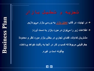 ‫بازار‬ ‫تحليل‬ ‫و‬ ‫تجزيه‬
‫در‬‫نهايت‬،‫در‬‫قالب‬‫تحليل‬‫بازار‬‫به‬‫بررسي‬‫بازار‬‫‌پردازيم‬‫ي‬‫م‬.
‫اطالعات‬‫زير‬‫را‬‫‌توان‬‫ي‬‫م‬‫در‬‫مورد‬‫بازار‬‫به‬‫دست‬‫آورد‬:
‌‫‌اند،‌فضاي‌تجاري‌در‌بخش‌بازار‌مورد‌نظر‌و‌محدودة‬‫م‬‫مشتريان‌كدا‬
‌‫ب‬‫جغرافيايي‌مربوط‌كه‌كس‬‫و‬‫كار‌در‌آنجا‌به‌رقابت‌خواهد‌پرداخت‬،
‫چگونه‌است‬‫و‌غيره‬.
 