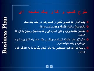 ‫ای‬ ‫صفحه‬ ‫يک‬ ‫کار‬ ‫و‬ ‫کسب‬ ‫طرح‬
‫چشم‬‫انداز‬:‫يك‬‫تصوير‬‫ذهني‬‫از‬‫کسب‬‫وکار‬‫در‬‫آينده‬‫بلند‬‫مدت‬
‫ماموريت‬(‫رسالت‬):‫فلسفه‬‫وجودي‬‫کسب‬‫و‬‫کار‬
‫اهداف‬:‫مقاصد‬‫ويژه‬‫و‬‫قابل‬‫اندازه‬‫گيري‬‫كه‬‫به‬‫دنبال‬‫رسيدن‬‫به‬‫آن‬‫ها‬
‫هستيد‬.
‫استراتژي‬‫ها‬:‫چگونه‬‫اين‬‫كسب‬‫وكار‬‫در‬‫بلند‬‫مدت‬‫راه‬‫اندازي‬‫و‬‫اداره‬
‫مي‬‫شود‬‫و‬‫رشد‬‫خواهد‬‫كرد‬.
‫برنامه‬‫ها‬:‫كارهاي‬‫مشخصي‬‫كه‬‫بايد‬‫انجام‬‫پذيرند‬‫تا‬‫به‬‫اهداف‬‫خود‬
‫برسيد‬.
 