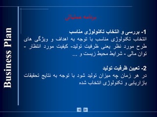 ‫عملیاتی‬ ‫برنامه‬
1-‫بررسی‬‫و‬‫انتخاب‬‫تکنولوژی‬‫مناسب‬
‫انتخاب‬‫تکنولوژی‬‫مناسب‬‫با‬‫توجه‬‫به‬‫اهداف‬‫و‬‫ويژگی‬‫های‬
‫طرح‬‫مورد‬‫نظر‬‫يعنی‬‫ظرفيت‬‫توليد‬-‫کيفيت‬‫مورد‬‫انتظ‬‫ار‬-
‫توان‬‫مالی‬-‫شرايط‬‫محيط‬‫زيست‬‫و‬...
2-‫تعيين‬‫ظرفيت‬‫توليد‬
‫در‬‫هر‬‫زمان‬‫چه‬‫ميزان‬‫توليد‬‫شود‬‫با‬‫توجه‬‫به‬‫نتايج‬‫تحقيق‬‫ات‬
‫بازاريابی‬‫و‬‫تکنولوژی‬‫انتخاب‬‫شده‬
 