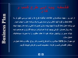 ‫و‬ ‫کسب‬ ‫طرح‬ ‫پيدايی‬ ‫فلسفه‬
‫کار‬
‫از‬‫اين‬‫رو‬،‫جهت‬‫مستندسازي‬‫اطالعات‬‫اينگونه‬‫طرح‬‫ها‬‫و‬‫نحوه‬‫بررسي‬‫دقيق‬‫تر‬‫به‬
‫نقاط‬‫ضعف‬‫و‬‫قوت‬،‫آنها‬‫تالش‬‫براي‬‫دست‬‫يابي‬‫به‬‫يک‬‫برنامه‬‫عمل‬‫را‬‫ايجاب‬‫نمو‬‫د‬.
‫اين‬‫برنامه‬‫عمل‬‫باعث‬‫گرديد‬‫تا‬‫جهت‬‫پياده‬‫سازي‬‫تصورات‬‫ذهني‬‫و‬‫ايده‬‫ها‬‫و‬‫جهت‬‫ايج‬‫اد‬
‫يک‬‫روال‬‫همسان‬،‫فرمتي‬‫بوجود‬‫آيد‬‫تا‬‫هم‬‫شرکا‬‫و‬‫سرمايه‬‫گذاران‬‫و‬‫هم‬‫صاحب‬‫اي‬‫ده‬
‫بتواند‬‫مسير‬‫و‬‫روشهاي‬‫حرکت‬‫خود‬‫تا‬‫هدف‬‫مطلوب‬‫را‬‫به‬‫صورت‬‫سيستماتيک‬
‫نمايان‬‫سازد‬.
‫اين‬‫مهم‬‫از‬‫سال‬1970‫ميالدي‬‫و‬‫با‬‫نام‬‫طرح‬‫کسب‬‫و‬‫کار‬‫رواج‬‫يافت‬‫و‬‫باعث‬‫تحول‬‫در‬
‫ساختار‬‫اقتصادي‬‫کسب‬‫و‬‫کارها‬،‫مخصوصا‬‫کسب‬‫و‬‫کارهاي‬‫کوچک‬‫گرديد‬.
5
 