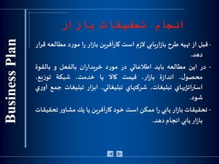 ‫بازار‬ ‫تحقيقات‬ ‫انجام‬
-‫قبل‬‫از‬‫تهيه‬‫طرح‬‫يابي‬‫ر‬‫ا‬‫ز‬‫با‬‫م‬‫ز‬‫ال‬‫است‬‫آفرين‬‫ر‬‫كا‬‫ار‬‫ز‬‫با‬‫ا‬‫ر‬‫د‬‫ر‬‫مو‬‫مط‬‫العه‬‫ار‬‫ر‬‫ق‬
‫دهد‬.
-‫در‬‫اين‬‫مطالعه‬‫بايد‬‫اطالعاتي‬‫در‬‫د‬‫ر‬‫مو‬‫ان‬‫ر‬‫خريدا‬‫بالفعل‬‫و‬‫بالقوة‬
،‫ل‬‫محصو‬‫ة‬‫ز‬‫اندا‬،‫ار‬‫ز‬‫با‬‫قيمت‬‫كاال‬‫يا‬،‫خدمت‬‫شبكة‬،‫يع‬‫ز‬‫تو‬
‫استراتژيهاي‬،‫تبليغات‬‫شركتهاي‬،‫تبليغاتي‬‫ابزار‬‫تبليغا‬‫ت‬‫جمع‬‫ي‬‫ر‬‫آو‬
‫شود‬.
-‫تحقيقات‬‫ار‬‫ز‬‫با‬‫يابي‬‫ا‬‫ر‬‫ممكن‬‫است‬‫خود‬‫آفرين‬‫ر‬‫كا‬‫يا‬‫يك‬‫ر‬‫مشاو‬‫تح‬‫قيقات‬
‫ار‬‫ز‬‫با‬‫يابي‬‫انجام‬‫دهد‬.
 