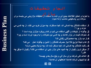 ‫با‬‫تجزيه‬‫و‬‫تحليل‬‫اطالعات‬‫جمع‬‫آوری‬‫شده‬‫با‬‫استفاده‬‫از‬‫تحقيقات‬‫بازاريابی‬‫می‬‫باي‬‫ست‬‫برای‬
‫سوالت‬‫زير‬‫پاسخهايی‬‫مناسب‬‫ارائه‬‫نمود‬:
1.‫استفاده‬‫كنندگان‬‫چه‬‫كساني‬،‫اند‬‫كجا‬،‫مستقرند‬‫چه‬‫ميزان‬‫خريد‬‫مي‬،‫كنند‬‫از‬‫چه‬‫كس‬‫ي‬‫مي‬
‫خرند‬‫و‬‫چرا‬‫؟‬
2.‫چگونه‬‫از‬‫تبليغات‬‫و‬‫آگهي‬‫استفاده‬‫مي‬‫شود‬‫و‬‫كدام‬‫رويكرد‬‫مؤثرتر‬‫بوده‬‫است‬‫؟‬
3.‫تحوالت‬‫قيمت‬‫در‬‫بازار‬‫كدامند‬‫و‬‫چه‬‫كسي‬‫اين‬‫تحوالت‬‫را‬‫به‬‫وجود‬‫آورده‬‫است‬‫و‬‫چرا؟‬
4.‫از‬‫ديد‬‫بازار‬‫چه‬‫محصوالتي‬‫رقباتي‬‫اند؟‬
5.‫كدام‬‫شبكة‬‫توزيع‬‫كاال‬‫نياز‬‫مصرف‬‫كنندگان‬‫را‬‫تأمين‬‫و‬‫چگونه‬‫عمل‬‫مي‬‫كند؟‬
6.‫رقابت‬‫كنندگان‬‫چه‬‫كساني‬،‫اند‬‫كجا‬‫مستقر‬‫شده‬،‫اند‬‫چه‬‫مزايا‬/‫معايبي‬‫دارند؟‬
7.‫موفق‬‫ترين‬‫رقيبان‬‫از‬‫چه‬‫شيوه‬‫هاي‬‫بازار‬‫يابي‬‫اي‬‫استفاده‬‫مي‬‫كنند؟‬‫رقيبان‬‫نا‬‫م‬‫وفق‬‫چه‬
‫طور؟‬
8.‫اهداف‬‫كلي‬‫شركت‬‫براي‬‫سال‬‫آتي‬‫و‬‫پنج‬‫سال‬‫بعدي‬‫چيست؟‬
9.‫تواناييهاي‬‫شركت‬‫كدامند؟‬‫ضعفهاي‬‫آن‬‫كدامند؟‬
‫تحقيقات‬ ‫انجام‬
‫بازار‬
 