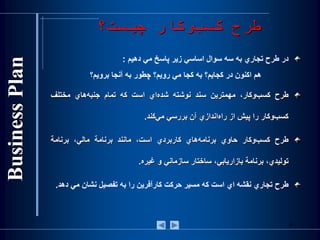 ‫چيست؟‬ ‫وكار‬‫كسب‬ ‫طرح‬
‫در‬‫طرح‬‫تجاري‬‫به‬‫سه‬‫سوال‬‫اساسي‬‫زير‬‫پاسخ‬‫مي‬‫دهيم‬:
‫هم‌اكنون‌در‌كجايم؟‌به‌كجا‌مي‌رويم؟‌چطور‌به‌آنجا‌برويم؟‬
‫طرح‬،‫‌وكار‬‫ب‬‫كس‬‫مهمترين‬‫سند‬‫نوشته‬‫‌اي‬‫ه‬‫‌شد‬‫است‬‫كه‬‫تمام‬‫‌هاي‬‫ه‬‫جنب‬‫مختلف‬
‫‌وكار‬‫ب‬‫كس‬‫را‬‫پيش‬‫از‬‫‌اندازي‬‫ه‬‫را‬‫آن‬‫بررسي‬‫‌كند‬‫ي‬‫م‬.
‫طرح‬‫‌وكار‬‫ب‬‫كس‬‫حاوي‬‫‌هاي‬‫ه‬‫برنام‬‫كاربردي‬،‫است‬‫مانند‬‫برنامة‬،‫مالي‬‫برنامة‬
،‫توليدي‬‫برنامة‬‫بازاريابي‬،‫ساختار‬‫سازماني‬‫و‬‫غيره‬.
‫طرح‬‫تجاري‬‫نقشه‬‫اي‬‫است‬‫كه‬‫مسير‬‫حركت‬‫كارآفرين‬‫را‬‫به‬‫تفصيل‬‫نشان‬‫مي‬‫دهد‬.
6
 