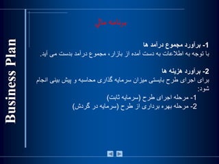 1-‫برآورد‬‫مجموع‬‫درآمد‬‫ها‬
‫با‬‫توجه‬‫به‬‫اطالعات‬‫به‬‫دست‬‫آمده‬‫از‬،‫بازار‬‫مجموع‬‫درآمد‬‫بدست‬‫می‬‫آيد‬.
2-‫برآورد‬‫هزينه‬‫ها‬
‫برای‬‫اجرای‬‫طرح‬‫بايستی‬‫ميزان‬‫سرمايه‬‫گذاری‬‫محاسبه‬‫و‬‫پيش‬‫بي‬‫نی‬‫انجام‬
‫شود‬:
1-‫مرحله‬‫اجرای‬‫طرح‬(‫سرمايه‬‫ثابت‬)
2-‫مرحله‬‫بهره‬‫برداری‬‫از‬‫طرح‬(‫سرمايه‬‫در‬‫گردش‬)
‫مالي‬ ‫برنامه‬
 