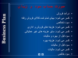 •‫درآمد‌فروش‬
•‫کسر‌می‌شود‬:‫بهای‌تمام‌شده‌کاالی‌فروش‌رفته‬
•‫سود‌ناخالص‬
•‫کسر‌می‌شود‬:‫هزينه‌های‌فروش‌و‌اداری‬
•‫کسر‌می‌شود‬:‌‫ساير‌هزينه‬‌‫های‬‫غير‌عملياتی‬
•‫سود‌قبل‌از‌بهره‌و‌ماليات‬
•‫کسر‌می‌شود‬:‫هزينه‌بهره‬
•‫سود‌قبل‌از‌ماليات‬
•‫کسر‌می‌شود‬:‫ماليات‬
•‫سود‌خالص‬
‫زيان‬ ‫و‬ ‫سود‬ ‫حساب‬ ‫صورت‬
 