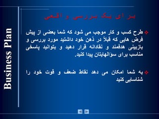 ‫واقعی‬ ‫بررسی‬ ‫يک‬ ‫برای‬
‫طرح‬‫کسب‬‫و‬‫کار‬‫موجب‬‫می‬‫شود‬‫که‬‫شما‬‫بعضی‬‫از‬‫پيش‬
‫فرض‬‫هايی‬‫که‬‌‫ا‬‫ال‬‫قب‬‫در‬‫ذهن‬‫خود‬‫داشتيد‬‫مورد‬‫بررسی‬‫و‬
‫بازبينی‬‫هدفمند‬‫و‬‫نقادانه‬‫قرار‬‫دهيد‬‫و‬‫بتوانيد‬‫پاسخ‬‫ی‬
‫مناسب‬‫برای‬‫سؤالهايتان‬‫پيدا‬‫کنيد‬.
‫به‬‫شما‬‫امکان‬‫می‬‫دهد‬‫نقاط‬‫ضعف‬‫و‬‫قوت‬‫خود‬‫را‬
‫شناسايی‬‫کنيد‬
 