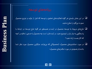 ‫توسعه‬ ‫هاي‬‫برنامه‬
‫در‬‫اين‬‫بخش‬‫بايستي‬‫هر‬‫گونه‬‫هاي‬‫فعاليت‬‫تحقيق‬‫و‬‫توسعه‬‫كه‬‫قبل‬‫از‬‫توليد‬‫و‬‫يع‬‫ز‬‫تو‬‫ل‬‫محصو‬
‫ت‬‫ر‬‫صو‬‫گيرد‬‫مي‬‫ا‬‫ر‬‫مطرح‬‫نماييد‬.
‫هاي‬‫طرح‬‫مربوط‬‫به‬‫توسعه‬‫ل‬‫محصو‬‫در‬‫آينده‬‫و‬‫ر‬‫همينطو‬‫هر‬‫گونه‬‫طرح‬‫توسعه‬‫در‬‫تباط‬‫ر‬‫ا‬‫ب‬‫ا‬
‫پاسخگويي‬‫به‬‫نياز‬‫ار‬‫ز‬‫با‬‫ا‬‫ر‬‫توضيح‬‫دهيد‬.‫در‬‫آينده‬‫ار‬‫ر‬‫ق‬‫است‬‫چه‬‫ل‬‫محصو‬‫يا‬‫خدمتي‬‫ا‬‫ر‬‫عل‬‫وه‬‫بر‬‫آنچه‬
‫كه‬‫االن‬‫هست‬‫ائه‬‫ر‬‫ا‬‫دهيد؟‬
‫در‬‫د‬‫ر‬‫مو‬«‫هاي‬‫جانشين‬‫ل‬‫محصو‬»(‫محصوالتي‬‫كه‬‫توانند‬‫مي‬‫جايگزين‬‫ل‬‫محصو‬‫د‬‫ر‬‫مو‬‫نظر‬‫شما‬
‫باشند‬)‫و‬‫همچنين‬‫در‬‫د‬‫ر‬‫مو‬«‫هاي‬‫مكمل‬‫ل‬‫محصو‬»
 