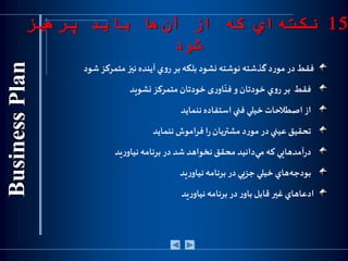 ‫فقط‬‫در‬‫د‬‫ر‬‫مو‬‫گذشته‬‫نو‬‫شته‬‫نشود‬‫بلکه‬‫بر‬‫ي‬‫و‬‫ر‬‫آينده‬‫نيز‬‫متمركز‬‫شو‬‫د‬
‫فقط‬‫بر‬‫ي‬‫و‬‫ر‬‫خودتان‬‫و‬‫ی‬‫ر‬‫او‬
ّ
‫فن‬‫خودتان‬‫متمركز‬‫نشويد‬
‫از‬‫اصطالحات‬‫خيلي‬‫فني‬‫استفاده‬‫ننمايد‬
‫تحقيق‬‫عيني‬‫در‬‫د‬‫ر‬‫مو‬‫مشتريان‬‫ا‬‫ر‬‫فراموش‬‫ننمايد‬
‫هايي‬‫آمد‬‫ر‬‫د‬‫كه‬‫دانيد‬‫مي‬‫محقق‬‫نخواهد‬‫شد‬‫در‬‫برنامه‬‫يد‬‫ر‬‫نياو‬
‫هاي‬‫بودجه‬‫خيلي‬‫جزيي‬‫در‬‫برنامه‬‫يد‬‫ر‬‫نياو‬
‫ادعاهاي‬‫غير‬‫قابل‬‫ر‬‫باو‬‫در‬‫برنامه‬‫يد‬‫ر‬‫نياو‬
15‫پرهيز‬ ‫بايد‬ ‫ها‬‫آن‬ ‫از‬ ‫كه‬ ‫اي‬‫نكته‬
‫شود‬
 