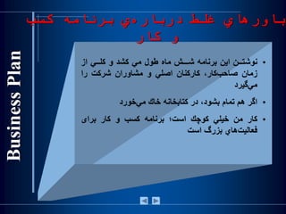 •‫نوشتــن‬‫اين‬‫برنامه‬‫شـــش‬‫ماه‬‫طول‬‫مي‬‫كشد‬‫و‬‫كلــي‬‫از‬
‫زمان‬،‫‌كار‬‫ب‬‫صاح‬‫كاركنان‬‫اصلي‬‫و‬‫مشاوران‬‫شركت‬‫را‬
‫‌گيرد‬‫ي‬‫م‬
•‫اگر‬‫هم‬‫تمام‬،‫بشود‬‫در‬‫كتابخانه‬‫خاك‬‫‌خورد‬‫ي‬‫م‬
•‫كار‬‫من‬‫خيلي‬‫كوچك‬‫است؛‬‫برنامه‬‫کسب‬‫و‬‫کار‬‫برای‬
‫‌هاي‬‫ت‬‫فعالي‬‫بزرگ‬‫است‬
‫کسب‬ ‫برنامه‬ ‫ي‬‫درباره‬ ‫غلط‬ ‫باورهاي‬
‫کار‬ ‫و‬
 