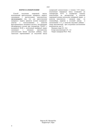 28987
4
ФОРМУЛА ИЗОБРЕТЕНИЯ
Способ получения творожной массы,
включающий приготовление нежирного творога,
смешивание с растительным наполнителем,
отличающийся тем, что для приготовления
нежирного творога принятое молоко подвергают
очистке с использованием в качестве
фильтрационного материала цеолита, пастеризацию
обезжиренного молока при температуре 76-80°С с
выдержкой 30-40 с, полученный нежирный творог
смешивают с овощным наполнителем,
дополнительно вводят вкусовую добавку, смесь
тщательно перемешивают до получения массы
однородной консистенции в течение 5-10 минут,
полученную творожную массу охлаждают до
температуры 4-6°С и подвергают тонкому
измельчению на диспергаторе, в качестве
творожной основы используют нежирный творог, в
качестве наполнителя - овощное пюре из
топинамбура, моркови и столовой свеклы в
соотношении 1:1:1, в качестве вкусовой добавки -
сахар свекловичный, при следующем соотношении
компонентов, мас.%:
Овощное пюре 0,2 - 0,4
Сахар свекловичный 1,0 - 1,4
Творог нежирный 98,4 - 98,6.
Верстка Ж. Жомартбек
Корректор Е. Барч
 