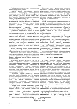 28991
2
Изобретение относится к области животноводства,
а именно к кормлению маралов.
Известен способ приготовления кормов,
включающий скармливание маралам-рогачам
минеральных добавок (А.Н. Паничев. Литофагия в
мире животных и человека. Москва. Наука. 1990;
В.С. Галкин, В.Ф. Галкина Микоэлементы в рационах
маралов. ДНИ НТО, Барнаул, 1975 г.).
Наиболее близким по своей технической сущности
является способ кормления животных, включающий
скармливание им к основному рациону смеси
пшеничных отрубей и минеральной глины
(А.П. Булатов, Н.А. Лушников и др. Корма и добавки
высокопродуктивным животным. Курган,
издательство «Зауралье», 2005, с.256-257).
Недостатком данного способа является то, что не
все бентониты можно использовать методом простого
перемешивания с отрубями, так как некоторые из них
являются не органического, а песочного
происхождения. Попадание в организм животных
мелких частиц песка отрицательно сказывается на
здоровье животных. В частности, попадая с кормом
песок, обволакивает сычуг, вызывая диспепсию у
животных. При длительном кормлении такой
минеральной добавкой песок закупоривает
пиллорический сфинктер, что вполне может привести
к их гибели.
Задачей изобретения является разработка способа
кормления маралов, обеспечивающего повышение их
продуктивных качеств в зимний период содержания.
Техническим результатом является улучшение
самочувствия, повышение пантовой продуктивности и
увеличение среднесуточного прироста живой массы
маралов, повышение биодоступности химических
элементов корма.
Технический результат достигается тем, что в
способе кормления маралов, включающем
скармливание им основного рационов с добавлением
минеральных добавок согласно изобретению в
качестве минеральной добавки используют
минеральные брикеты в состав которых входит
цеолитовая глина, поваренная соль, пантовая вода в
соотношении: цеолитовая глина : поваренная соль :
пантовая вода 1 : 0,4 : 0,03.
Применение в составе минеральных брикетов
цеолитовой глины обусловлено тем, что цеолиты
являются катализаторами в процессе усвоения серы и
ее внедрения в состав аминокислот при образовании
белка. Эти свойства минеральной добавки
обеспечивают повышение сопротивляемости
организма животных к инфекциям и негативным
воздействиям.
Пантовая вода, которая представляет собой
вторичный продукт пантового оленеводства. Состав
пантовых варочных вод включает: минеральные
вещества и микроэлементы, аминокислоты, пептиды,
липиды, стерины, триглицериды, основания
нуклеиновых кислот. Применение пантовой воды
также повышает дренажно-детоксикационную
функцию организма.
Способ осуществляют следующим образом.
Цеолитовую глину предварительно очищают,
просеивают. В емкости наливают пантовую воду и
вносят в нее поочередно подготовленную цеолитовую
глину и поваренную соль в соотношении цеолитовая
глина : поваренная соль : пантовая вода 1 : 0,4 : 0,03.
Полученную минеральную смесь брикетируют в
формочки. Брикеты скармливают животным в
кормушках для поваренной соли.
Пример.
Готовят цеолитовую глину, для чего ее очищают от
посторонних примесей и просеивают через сито с
размером ячеек 1-3 мм. Просеянную глину рассыпают
толщиной слоя 4-5 см в помещении и производят
обеззараживание направленным потоком излучения от
бактерицидного облучателя, например, ОБП 300,
широким пучком на весь объем помещения.
Облучение осуществляют при отсутствии людей, в
течение 600-900 сек.
Для получения 1 кг минерального брикета в
емкость наливают 270 мл пантовой воды и вносят в
нее 700 г подготовленной цеолитовой глины и 30 г
поваренной соли. Смесь тщательно перемешивают.
Полученную минеральную смесь формуют в брикеты
произвольной формы. Брикеты скармливают
животным в кормушках для поваренной соли.
Для приготовления минерального брикета
использовали цеолитовую глину местного
Митрофановского месторождения, открытого в
Уланском районе ВКО.
Применение данного способа кормления маралов
повышает пантовую и мясную продуктивность, а
также улучшает качество мяса животных.
ФОРМУЛА ИЗОБРЕТЕНИЯ
1. Способ кормления маралов, включающий
основной рацион и минеральную добавку,
отличающийся тем, что в качестве минеральной
добавки используют минеральные брикеты, со
держащие цеолитовую глину, поваренную соль и
пантовую воду, компоненты смешивают в смесителе в
течение 20-25 минут при следующем их соотношении:
цеолитовая глина : пантовая вода : поваренная соль
1:0,4:0,03 соответственно, при этом, цеолитовую глину
предварительно очищают от посторонних примесей и
просеивают через сито с размером ячеек 1-3 мм,
просеянную глину рассыпают толщиной слоя 4-5 см в
помещении, производят обеззараживание
направленным потоком излучения от бактерицидного
облучателя широким пучком на весь объем
помещения в течение 600-900 секунд, брикеты
скармливают животным в кормушках для поваренной
соли
2. Способ кормления маралов по п.1,
отличающийся тем, что в качестве цеолитной глины
используют глину Митрофановского месторождения в
Уланском районе Восточно-Казахстанской области
3. Способ кормления маралов по п.1,
отличающийся тем, что в качестве цеолита
используют синтетический цеолит типа NaX, после его
обработки и отжига.
Верстка Ж. Жомартбек
Корректор Е. Барч
 