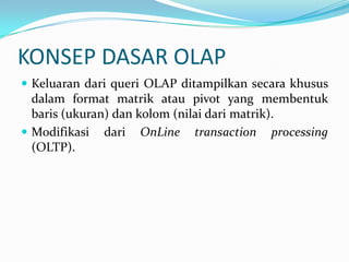 KONSEP DASAR OLAP
 Keluaran dari queri OLAP ditampilkan secara khusus
dalam format matrik atau pivot yang membentuk
baris (ukuran) dan kolom (nilai dari matrik).
 Modifikasi dari OnLine transaction processing
(OLTP).
 