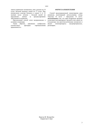 28995
3
зажила первичным натяжением, швы удалены на 14
сутки. Больной выписан домой на 17 сутки. При
контрольном осмотре больного в сроки 3, 6, 12
месяцев после лечения - больной жалоб не
предъявляет, данных за прогрессирование
заболевания не выявлено.
Предлагаемый способ легко воспроизводим в
условиях стационара.
Таким образом, заявляемое изобретение
соответствует критерию «промышленная
применимость».
ФОРМУЛА ИЗОБРЕТЕНИЯ
Способ предоперационной химиотерапии рака
пищевода, включающий использование схемы
Таксотер 75 мг/м2
+ Цисплатин 75 мг/м2
,
отличающийся тем, что через бедренную артерию
селективно катетеризируют грудной отдел аорты по
Сельдингеру под рентгенологическим контролем и
вводят химиопрепараты внутриартериально,
регионарно.
Верстка Ж. Жомартбек
Корректор Е. Барч
 