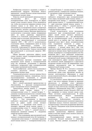 28996
2
Изобретение относится к медицине, а именно к
абдоминальной хирургии. Возможная область
применения - лечение больших пахово-мошоночных
и рецидивных паховых грыж.
Известен способ ненатяжной герниопластики по
Лихтенштейну фиг.1, при котором
полипропиленовая сетка моделируется по форме
задней стенки пахового канала. Сетка размещается
так, чтобы она полностью закрывала заднюю стенку
пахового канала и не менее чем на 3 см
накладывалась на внутреннюю косую и поперечную
мышцы живота, заходила латеральнее внутреннего
отверстия пахового канала. Фиксация трансплантата
осуществляется отдельными швами, непрерывным
швом по всему периметру трансплантата.
(Адамян А.А., Гогия Б.Ш., Аляутдинов P.P. Лечение
паховых грыж по методике Лихтенштейна// Анналы
пластической, реконструктивной и эстетической
хирургии. 2001. - №2. с.65-71.) осуществляемся,
отдельными швами, непрерывным швом по всему
периметру трансплантата. (Адамян А.А.,
Гогия Б.Ш., Аляутдинов Р.Р. Лечение паховых грыж
по методике Лихтенштейна// Анналы пластической,
реконструктивной и эстетической хирургии. 2001.
№2. с.65-71.)
Общие признаки: укрепление дефекта задней
стенки пахового канала полипропиленовой сеткой
без натяжения тканей.
Отличительные признаки: подшивание края
внутренней косой мышцы к полипропиленовой
сетке без натяжения, укладывание и фиксация
свободного латерального края полипропиленовой
сетки сверху внутренней косой мышцы.
Задача изобретения - снизить частоту рецидива и
улучшить результаты лечения больших и
рецидивных паховых грыж.
Технический результат: снизился уровень боли в
послеоперационном периоде, уменьшилась частота
послеоперационных осложнений и рецидив
заболевания, сократились сроки реабилитации.
Перечень фигур:
Фиг.1 - способ ненатяжной герниопластики по
Лихтенштейну. 1 - фиксация полипропиленовой
сетки к внутреннюю косую и поперечную
Трансплантату мышцы живота; 2 - апоневроз
наружной косой мыщцы живота; 3 -
полипропиленовая сетка; 4 - лонный бугорок; 5 -
ушивание полипропиленовой сетки к паховой связке
непрерывным швом; 6 - внутреннее отверстия
пахового канала; 7 - семеной канатик;
Фиг.2 - Этап укладывания и фиксации
свободного медиального края полипропиленовой
сетки на дефект задней стенки пахового
промежутка. 1 - внутренняя косая мышца; 2 -
апоневроз наружной косой мышцы живота; 3 -
полипропиленовая сетка; 4 - лонный бугорок; 5 -
паховая связка; 6 - яичко; 7 - семеной канатик с
вывернутым грыжевым мешком; 8 - внутреннее
отверстия пахового канала;
Фиг.3 - Этап подшивания края внутренней косой
мышцы к полипропиленовой сетке без натяжения. 1
- внутренняя косая мышца; 2 - апоневроз наружной
косой мышцы живота; 3 - полипропиленовая сетка;
4 - лонный бугорок; 5 - паховая связка; 6 - яичко; 7 -
семеной канатик с вывернутым грыжевым мешком;
8 - внутреннее отверстия пахового канала;
Фиг.4 - Этап укладывания и фиксации
свободного латерального края полипропиленовой
сетки сверху внутренней косой мышцы живота. 1 -
внутренняя косая мышца; 2 - апоневроз наружной
косой мышцы живота; 3 - полипропиленовая сетка;
4 - край влагалища прямой мышцы живота; 5 -
паховая связка; 6 - яичко; 7 - семеной канатик с
вывернутым грыжевым мешком; 8 - внутреннее
отверстия пахового канала;
Способ осуществляется путем укладывания
медиального края полипропиленовой сетки на
дефект задней стенки пахового промежутка.
Вначале накладываются два - три фиксирующих
шва на полипропиленовую сетку и надкостницу
лонной кости и ее гребню, при этом укрепляется
бедренный канал фиг.2. Далее, полипропиленовая
сетка подшивается медиально и сверху к
поперечной мышце и поперечной фасции,
латерально - к паховой связке фиг.2. При этом
укрепляется дефект задней стенки пахового канала и
укрепляется паховая связка. Край внутренней косой
мышцы подшивается к полипропиленовой сетке без
натяжения фиг.3, далее свободный латеральный
край полипропиленовой сетки укладывается сверху
внутренней косой мышцы и фиксируется фиг.4, при
этом ликвидируется дефект пахового промежутка
без натяжения тканей, формируется и укрепляется
внутреннее паховое кольцо. На завершающем этапе
операции накладывается швы на апоневроз
наружной косой мышцы и кожи.
Пример: Пациент М. 56 л. поступил в плановом
порядке с диагнозом: рецидивная пахово-
мошоночная грыжа слева, предъявляет жалобы на
наличие опухолевидного образования в левой
пахово-мошоночной области, дискомфорт, боли при
физической нагрузке.
Со слов больного данное образование появилось
через 6 мес после операции, которое со временем
увеличилось в размере, стало причинять
беспокойство при физической нагрузке. Обратился к
хирургу по месту жительства, осмотрен, обследован,
направлен в Медицинский центр ГМУ г. Семей на
плановое оперативное лечение. Больной в 2003 году
был оперирован по поводу паховой грыжи слева.
Общее состояние удовлетворительное. В левой
пахово-мошоночной области выпячивание
размерами 12×6 см, мягко-эластичной
консистенции, безболезненное, спускается в
мошонку. В горизантальном положении вправляется
в брюшную полость. Симптом «кашлевого толчка»
положительный. Симптомов раздражения брюшины
нет. Диагноз: Рецидивная косая пахово-мошоночная
грыжа слева.
После предоперационной подготовки выполнена
операция: грыжесечение, обработка грыжевого
мешка и пластика задней стенки пахового канала по
предлогаемому способу.
Послеоперационный период протекал без
осложнений. Больной находился в стационаре
6 суток. Местных раневых осложнений в виде
 