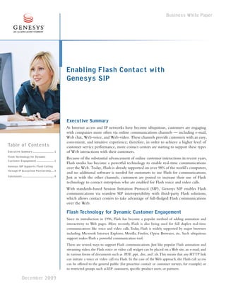 Business White Paper




                                                            Enabling Flash Contact with
                                                            Genesys SIP



                                                            Executive Summary
                                                            As Internet access and IP networks have become ubiquitous, customers are engaging
                                                            with companies more often via online communications channels — including e-mail,
                                                            Web chat, Web-voice, and Web-video. These channels provide customers with an easy,
                                                            convenient, and intuitive experience; therefore, in order to achieve a higher level of
Table of Contents                                           customer service performance, more contact centers are starting to support these types
Executive Summary ............................. 1           of Web interactions with their customers.
Flash Technology for Dynamic                                Because of the substantial advancement of online customer interactions in recent years,
Customer Engagement ........................ 1
                                                            Flash media has become a powerful technology to enable real-time communications
Genesys SIP Supports Flash Calling                          over the Web. Today, Flash is already supported on over 98% of the world’s computers,
through IP Ecosystem Partnership.... 3
                                                            and no additional software is needed for customers to use Flash for communications.
Conclusion ............................................ 4   Just as with the other channels, customers are poised to increase their use of Flash
                                                            technology to contact enterprises who are enabled for Flash voice and video calls.
                                                            With standards-based Session Initiation Protocol (SIP), Genesys SIP enables Flash
                                                            communications via seamless SIP interoperability with third-party Flash solutions,
                                                            which allows contact centers to take advantage of full-fledged Flash communications
                                                            over the Web.

                                                            Flash Technology for Dynamic Customer Engagement
                                                            Since its introduction in 1996, Flash has become a popular method of adding animation and
                                                            interactivity to Web pages. More recently, Flash is also being used for full duplex real-time
                                                            communications like voice and video calls. Today, Flash is widely supported by major browsers
                                                            including Microsoft Internet Explorer, Mozilla, Firefox, Opera Browsers, etc. Such ubiquitous
                                                            support makes Flash a powerful communication tool.
                                                            There are several ways to support Flash communications. Just like popular Flash animation and
                                                            streaming video, the Flash voice or video call widget can be placed on a Web site, an e-mail, and
                                                            in various forms of documents such as .PDF, .ppt, .doc, and .xls. This means that any HTTP link
                                                            can initiate a voice or video call via Flash. In the case of the Web approach, the Flash call access
                                                            can be offered to the general public (for proactive contact or customer surveys, for example) or
                                                            to restricted groups such as VIP customers, specific product users, or partners.

                December 2009
 