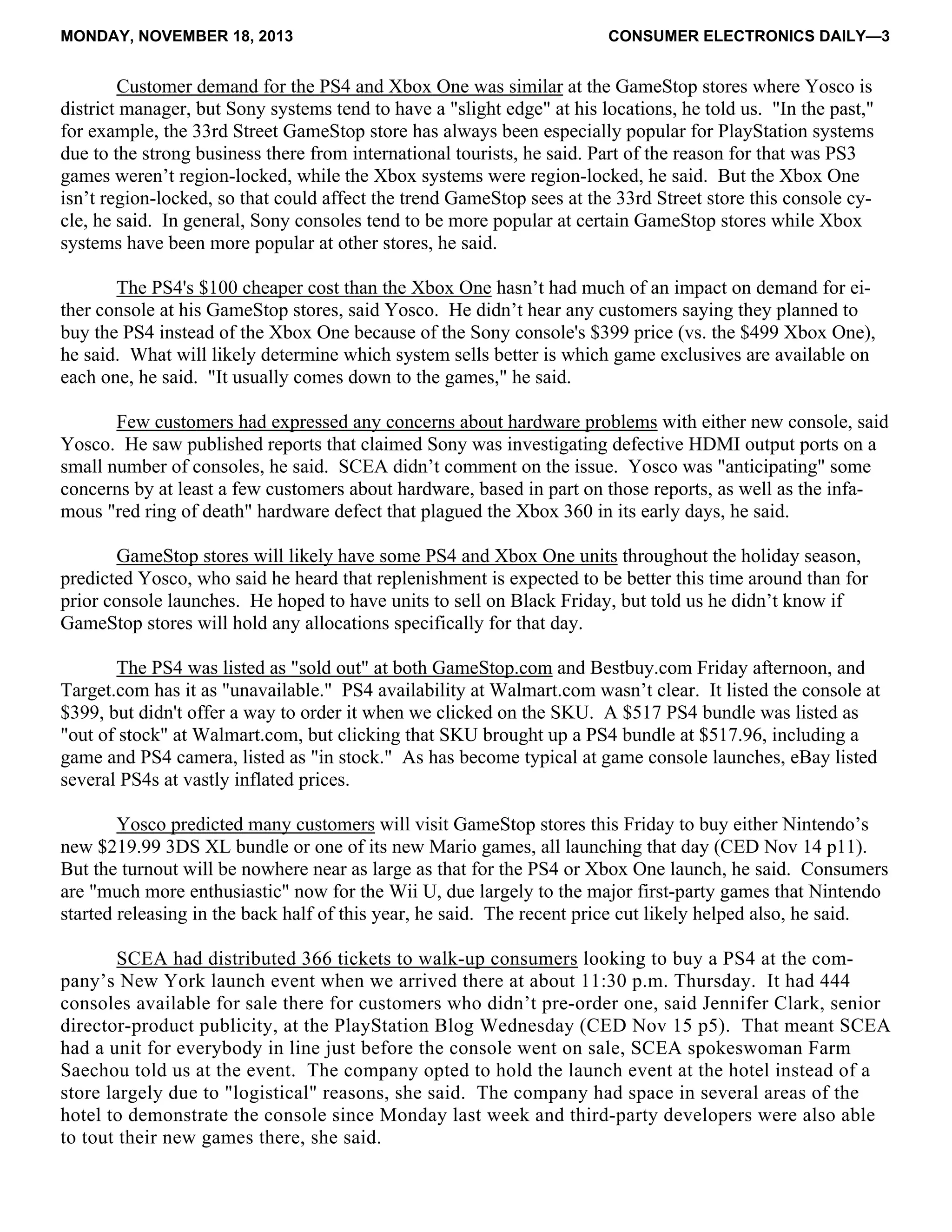MONDAY, NOVEMBER 18, 2013 CONSUMER ELECTRONICS DAILY—3
Customer demand for the PS4 and Xbox One was similar at the GameStop stores where Yosco is
district manager, but Sony systems tend to have a "slight edge" at his locations, he told us. "In the past,"
for example, the 33rd Street GameStop store has always been especially popular for PlayStation systems
due to the strong business there from international tourists, he said. Part of the reason for that was PS3
games weren’t region-locked, while the Xbox systems were region-locked, he said. But the Xbox One
isn’t region-locked, so that could affect the trend GameStop sees at the 33rd Street store this console cy-
cle, he said. In general, Sony consoles tend to be more popular at certain GameStop stores while Xbox
systems have been more popular at other stores, he said.
The PS4's $100 cheaper cost than the Xbox One hasn’t had much of an impact on demand for ei-
ther console at his GameStop stores, said Yosco. He didn’t hear any customers saying they planned to
buy the PS4 instead of the Xbox One because of the Sony console's $399 price (vs. the $499 Xbox One),
he said. What will likely determine which system sells better is which game exclusives are available on
each one, he said. "It usually comes down to the games," he said.
Few customers had expressed any concerns about hardware problems with either new console, said
Yosco. He saw published reports that claimed Sony was investigating defective HDMI output ports on a
small number of consoles, he said. SCEA didn’t comment on the issue. Yosco was "anticipating" some
concerns by at least a few customers about hardware, based in part on those reports, as well as the infa-
mous "red ring of death" hardware defect that plagued the Xbox 360 in its early days, he said.
GameStop stores will likely have some PS4 and Xbox One units throughout the holiday season,
predicted Yosco, who said he heard that replenishment is expected to be better this time around than for
prior console launches. He hoped to have units to sell on Black Friday, but told us he didn’t know if
GameStop stores will hold any allocations specifically for that day.
The PS4 was listed as "sold out" at both GameStop.com and Bestbuy.com Friday afternoon, and
Target.com has it as "unavailable." PS4 availability at Walmart.com wasn’t clear. It listed the console at
$399, but didn't offer a way to order it when we clicked on the SKU. A $517 PS4 bundle was listed as
"out of stock" at Walmart.com, but clicking that SKU brought up a PS4 bundle at $517.96, including a
game and PS4 camera, listed as "in stock." As has become typical at game console launches, eBay listed
several PS4s at vastly inflated prices.
Yosco predicted many customers will visit GameStop stores this Friday to buy either Nintendo’s
new $219.99 3DS XL bundle or one of its new Mario games, all launching that day (CED Nov 14 p11).
But the turnout will be nowhere near as large as that for the PS4 or Xbox One launch, he said. Consumers
are "much more enthusiastic" now for the Wii U, due largely to the major first-party games that Nintendo
started releasing in the back half of this year, he said. The recent price cut likely helped also, he said.
SCEA had distributed 366 tickets to walk-up consumers looking to buy a PS4 at the com-
pany’s New York launch event when we arrived there at about 11:30 p.m. Thursday. It had 444
consoles available for sale there for customers who didn’t pre-order one, said Jennifer Clark, senior
director-product publicity, at the PlayStation Blog Wednesday (CED Nov 15 p5). That meant SCEA
had a unit for everybody in line just before the console went on sale, SCEA spokeswoman Farm
Saechou told us at the event. The company opted to hold the launch event at the hotel instead of a
store largely due to "logistical" reasons, she said. The company had space in several areas of the
hotel to demonstrate the console since Monday last week and third-party developers were also able
to tout their new games there, she said.
 