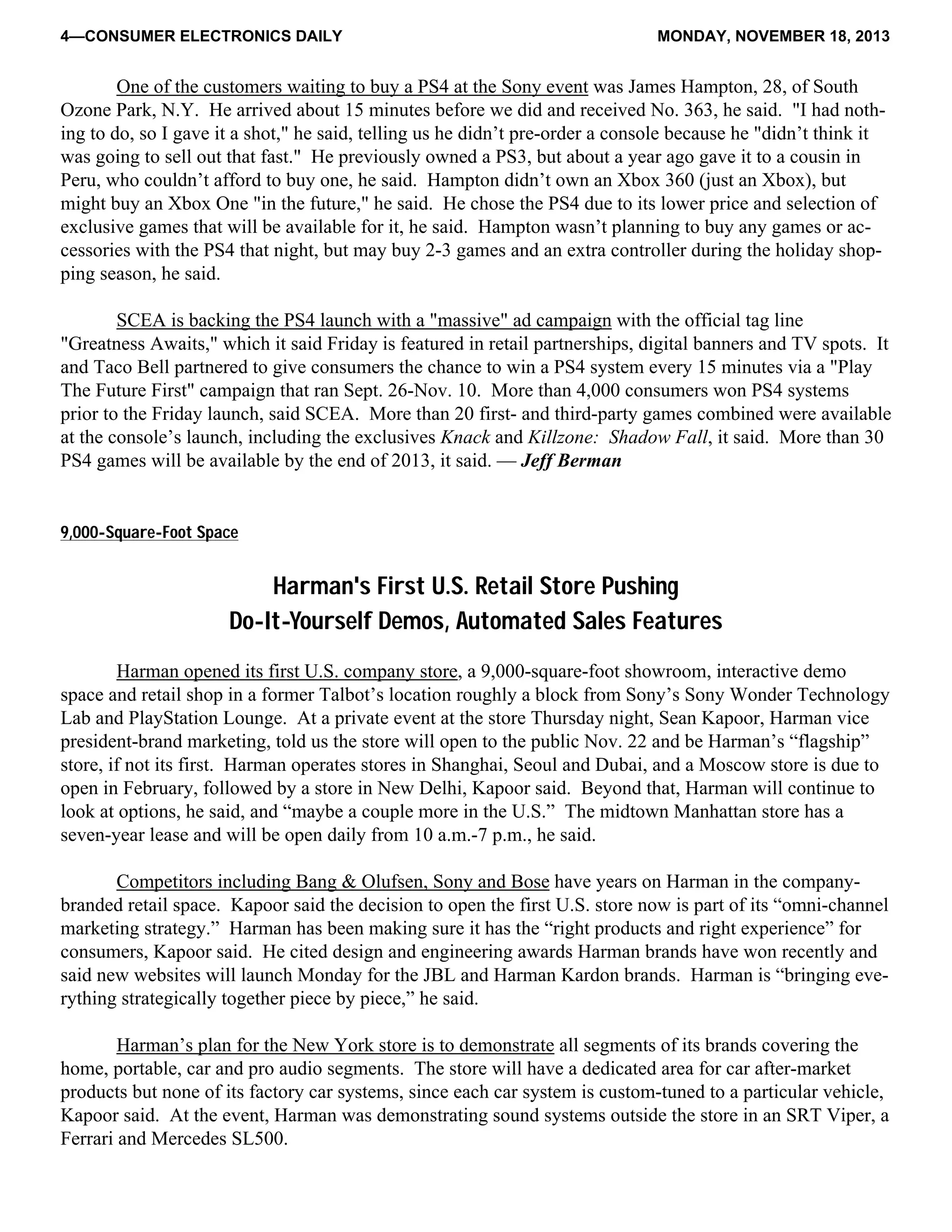 4—CONSUMER ELECTRONICS DAILY MONDAY, NOVEMBER 18, 2013
One of the customers waiting to buy a PS4 at the Sony event was James Hampton, 28, of South
Ozone Park, N.Y. He arrived about 15 minutes before we did and received No. 363, he said. "I had noth-
ing to do, so I gave it a shot," he said, telling us he didn’t pre-order a console because he "didn’t think it
was going to sell out that fast." He previously owned a PS3, but about a year ago gave it to a cousin in
Peru, who couldn’t afford to buy one, he said. Hampton didn’t own an Xbox 360 (just an Xbox), but
might buy an Xbox One "in the future," he said. He chose the PS4 due to its lower price and selection of
exclusive games that will be available for it, he said. Hampton wasn’t planning to buy any games or ac-
cessories with the PS4 that night, but may buy 2-3 games and an extra controller during the holiday shop-
ping season, he said.
SCEA is backing the PS4 launch with a "massive" ad campaign with the official tag line
"Greatness Awaits," which it said Friday is featured in retail partnerships, digital banners and TV spots. It
and Taco Bell partnered to give consumers the chance to win a PS4 system every 15 minutes via a "Play
The Future First" campaign that ran Sept. 26-Nov. 10. More than 4,000 consumers won PS4 systems
prior to the Friday launch, said SCEA. More than 20 first- and third-party games combined were available
at the console’s launch, including the exclusives Knack and Killzone: Shadow Fall, it said. More than 30
PS4 games will be available by the end of 2013, it said. — Jeff Berman
9,000-Square-Foot Space
Harman's First U.S. Retail Store Pushing
Do-It-Yourself Demos, Automated Sales Features
Harman opened its first U.S. company store, a 9,000-square-foot showroom, interactive demo
space and retail shop in a former Talbot’s location roughly a block from Sony’s Sony Wonder Technology
Lab and PlayStation Lounge. At a private event at the store Thursday night, Sean Kapoor, Harman vice
president-brand marketing, told us the store will open to the public Nov. 22 and be Harman’s “flagship”
store, if not its first. Harman operates stores in Shanghai, Seoul and Dubai, and a Moscow store is due to
open in February, followed by a store in New Delhi, Kapoor said. Beyond that, Harman will continue to
look at options, he said, and “maybe a couple more in the U.S.” The midtown Manhattan store has a
seven-year lease and will be open daily from 10 a.m.-7 p.m., he said.
Competitors including Bang & Olufsen, Sony and Bose have years on Harman in the company-
branded retail space. Kapoor said the decision to open the first U.S. store now is part of its “omni-channel
marketing strategy.” Harman has been making sure it has the “right products and right experience” for
consumers, Kapoor said. He cited design and engineering awards Harman brands have won recently and
said new websites will launch Monday for the JBL and Harman Kardon brands. Harman is “bringing eve-
rything strategically together piece by piece,” he said.
Harman’s plan for the New York store is to demonstrate all segments of its brands covering the
home, portable, car and pro audio segments. The store will have a dedicated area for car after-market
products but none of its factory car systems, since each car system is custom-tuned to a particular vehicle,
Kapoor said. At the event, Harman was demonstrating sound systems outside the store in an SRT Viper, a
Ferrari and Mercedes SL500.
 