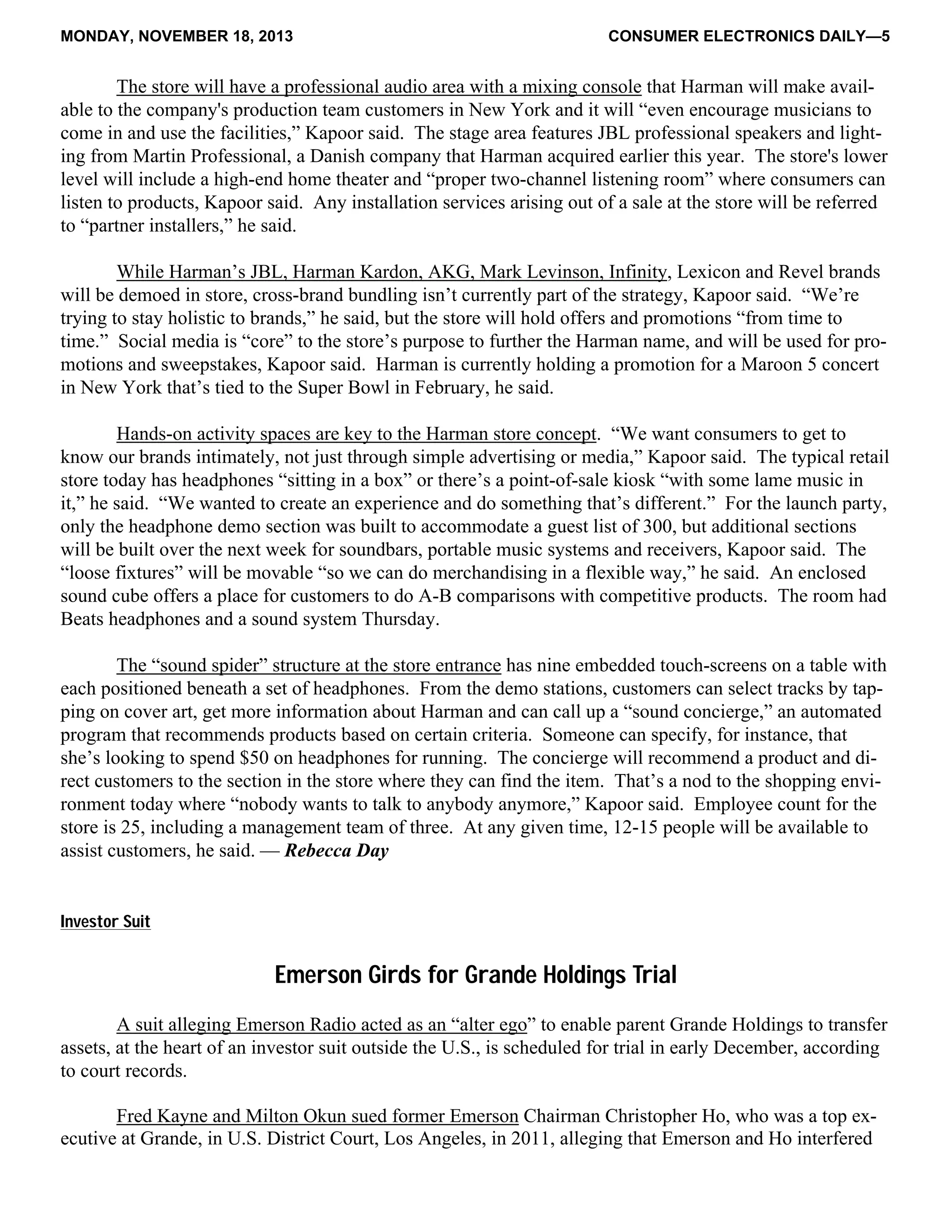MONDAY, NOVEMBER 18, 2013 CONSUMER ELECTRONICS DAILY—5
The store will have a professional audio area with a mixing console that Harman will make avail-
able to the company's production team customers in New York and it will “even encourage musicians to
come in and use the facilities,” Kapoor said. The stage area features JBL professional speakers and light-
ing from Martin Professional, a Danish company that Harman acquired earlier this year. The store's lower
level will include a high-end home theater and “proper two-channel listening room” where consumers can
listen to products, Kapoor said. Any installation services arising out of a sale at the store will be referred
to “partner installers,” he said.
While Harman’s JBL, Harman Kardon, AKG, Mark Levinson, Infinity, Lexicon and Revel brands
will be demoed in store, cross-brand bundling isn’t currently part of the strategy, Kapoor said. “We’re
trying to stay holistic to brands,” he said, but the store will hold offers and promotions “from time to
time.” Social media is “core” to the store’s purpose to further the Harman name, and will be used for pro-
motions and sweepstakes, Kapoor said. Harman is currently holding a promotion for a Maroon 5 concert
in New York that’s tied to the Super Bowl in February, he said.
Hands-on activity spaces are key to the Harman store concept. “We want consumers to get to
know our brands intimately, not just through simple advertising or media,” Kapoor said. The typical retail
store today has headphones “sitting in a box” or there’s a point-of-sale kiosk “with some lame music in
it,” he said. “We wanted to create an experience and do something that’s different.” For the launch party,
only the headphone demo section was built to accommodate a guest list of 300, but additional sections
will be built over the next week for soundbars, portable music systems and receivers, Kapoor said. The
“loose fixtures” will be movable “so we can do merchandising in a flexible way,” he said. An enclosed
sound cube offers a place for customers to do A-B comparisons with competitive products. The room had
Beats headphones and a sound system Thursday.
The “sound spider” structure at the store entrance has nine embedded touch-screens on a table with
each positioned beneath a set of headphones. From the demo stations, customers can select tracks by tap-
ping on cover art, get more information about Harman and can call up a “sound concierge,” an automated
program that recommends products based on certain criteria. Someone can specify, for instance, that
she’s looking to spend $50 on headphones for running. The concierge will recommend a product and di-
rect customers to the section in the store where they can find the item. That’s a nod to the shopping envi-
ronment today where “nobody wants to talk to anybody anymore,” Kapoor said. Employee count for the
store is 25, including a management team of three. At any given time, 12-15 people will be available to
assist customers, he said. — Rebecca Day
Investor Suit
Emerson Girds for Grande Holdings Trial
A suit alleging Emerson Radio acted as an “alter ego” to enable parent Grande Holdings to transfer
assets, at the heart of an investor suit outside the U.S., is scheduled for trial in early December, according
to court records.
Fred Kayne and Milton Okun sued former Emerson Chairman Christopher Ho, who was a top ex-
ecutive at Grande, in U.S. District Court, Los Angeles, in 2011, alleging that Emerson and Ho interfered
 
