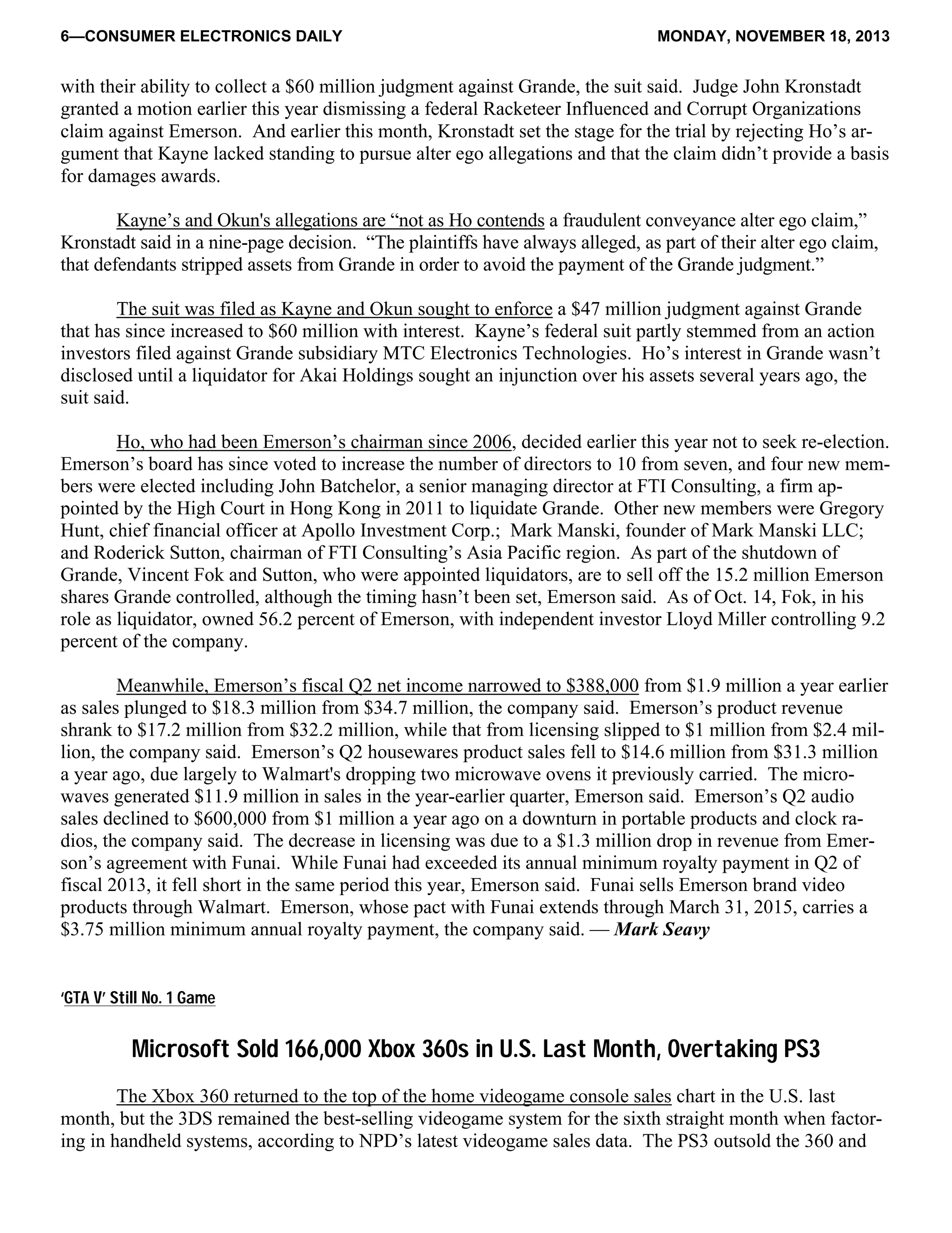 6—CONSUMER ELECTRONICS DAILY MONDAY, NOVEMBER 18, 2013
with their ability to collect a $60 million judgment against Grande, the suit said. Judge John Kronstadt
granted a motion earlier this year dismissing a federal Racketeer Influenced and Corrupt Organizations
claim against Emerson. And earlier this month, Kronstadt set the stage for the trial by rejecting Ho’s ar-
gument that Kayne lacked standing to pursue alter ego allegations and that the claim didn’t provide a basis
for damages awards.
Kayne’s and Okun's allegations are “not as Ho contends a fraudulent conveyance alter ego claim,”
Kronstadt said in a nine-page decision. “The plaintiffs have always alleged, as part of their alter ego claim,
that defendants stripped assets from Grande in order to avoid the payment of the Grande judgment.”
The suit was filed as Kayne and Okun sought to enforce a $47 million judgment against Grande
that has since increased to $60 million with interest. Kayne’s federal suit partly stemmed from an action
investors filed against Grande subsidiary MTC Electronics Technologies. Ho’s interest in Grande wasn’t
disclosed until a liquidator for Akai Holdings sought an injunction over his assets several years ago, the
suit said.
Ho, who had been Emerson’s chairman since 2006, decided earlier this year not to seek re-election.
Emerson’s board has since voted to increase the number of directors to 10 from seven, and four new mem-
bers were elected including John Batchelor, a senior managing director at FTI Consulting, a firm ap-
pointed by the High Court in Hong Kong in 2011 to liquidate Grande. Other new members were Gregory
Hunt, chief financial officer at Apollo Investment Corp.; Mark Manski, founder of Mark Manski LLC;
and Roderick Sutton, chairman of FTI Consulting’s Asia Pacific region. As part of the shutdown of
Grande, Vincent Fok and Sutton, who were appointed liquidators, are to sell off the 15.2 million Emerson
shares Grande controlled, although the timing hasn’t been set, Emerson said. As of Oct. 14, Fok, in his
role as liquidator, owned 56.2 percent of Emerson, with independent investor Lloyd Miller controlling 9.2
percent of the company.
Meanwhile, Emerson’s fiscal Q2 net income narrowed to $388,000 from $1.9 million a year earlier
as sales plunged to $18.3 million from $34.7 million, the company said. Emerson’s product revenue
shrank to $17.2 million from $32.2 million, while that from licensing slipped to $1 million from $2.4 mil-
lion, the company said. Emerson’s Q2 housewares product sales fell to $14.6 million from $31.3 million
a year ago, due largely to Walmart's dropping two microwave ovens it previously carried. The micro-
waves generated $11.9 million in sales in the year-earlier quarter, Emerson said. Emerson’s Q2 audio
sales declined to $600,000 from $1 million a year ago on a downturn in portable products and clock ra-
dios, the company said. The decrease in licensing was due to a $1.3 million drop in revenue from Emer-
son’s agreement with Funai. While Funai had exceeded its annual minimum royalty payment in Q2 of
fiscal 2013, it fell short in the same period this year, Emerson said. Funai sells Emerson brand video
products through Walmart. Emerson, whose pact with Funai extends through March 31, 2015, carries a
$3.75 million minimum annual royalty payment, the company said. — Mark Seavy
‘GTA V’ Still No. 1 Game
Microsoft Sold 166,000 Xbox 360s in U.S. Last Month, Overtaking PS3
The Xbox 360 returned to the top of the home videogame console sales chart in the U.S. last
month, but the 3DS remained the best-selling videogame system for the sixth straight month when factor-
ing in handheld systems, according to NPD’s latest videogame sales data. The PS3 outsold the 360 and
 