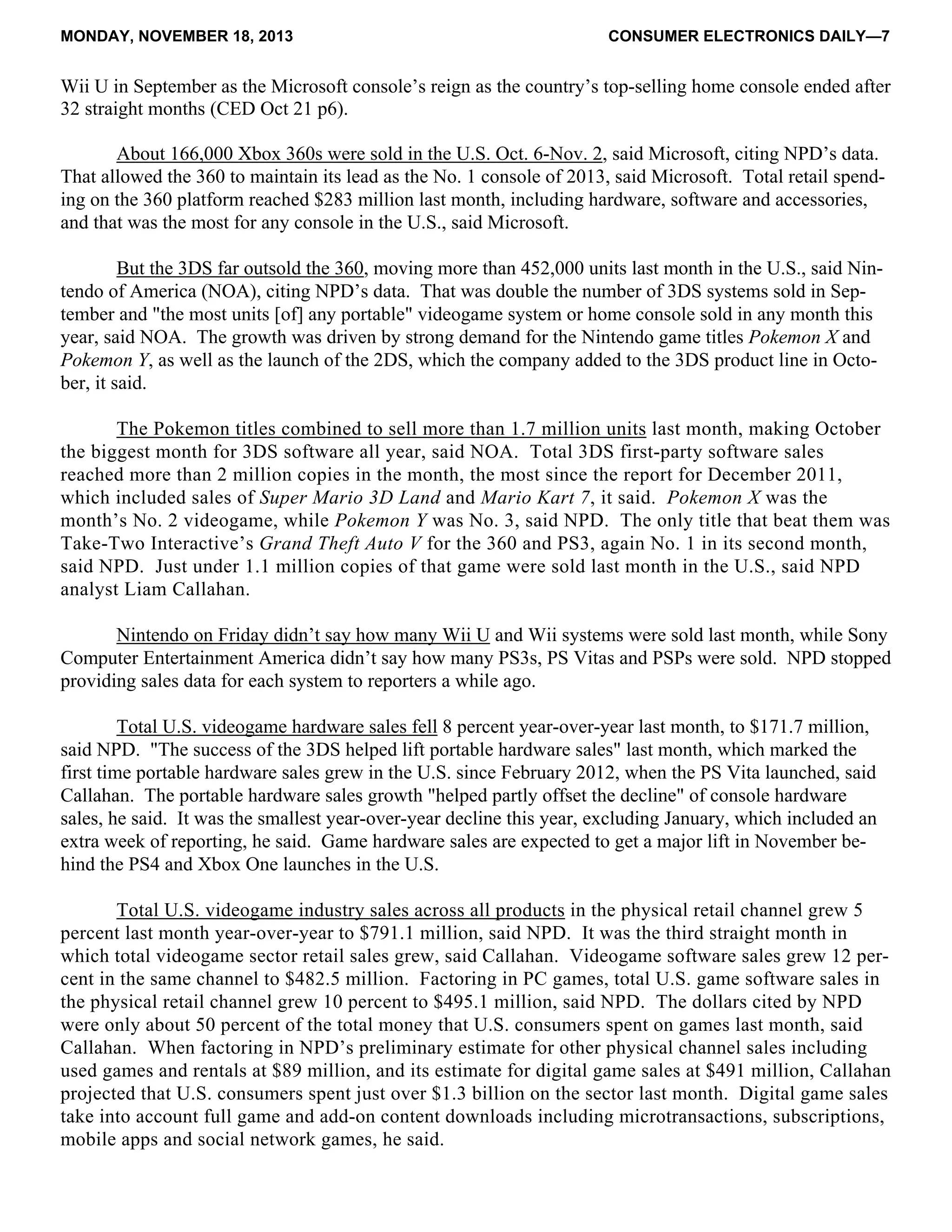 MONDAY, NOVEMBER 18, 2013 CONSUMER ELECTRONICS DAILY—7
Wii U in September as the Microsoft console’s reign as the country’s top-selling home console ended after
32 straight months (CED Oct 21 p6).
About 166,000 Xbox 360s were sold in the U.S. Oct. 6-Nov. 2, said Microsoft, citing NPD’s data.
That allowed the 360 to maintain its lead as the No. 1 console of 2013, said Microsoft. Total retail spend-
ing on the 360 platform reached $283 million last month, including hardware, software and accessories,
and that was the most for any console in the U.S., said Microsoft.
But the 3DS far outsold the 360, moving more than 452,000 units last month in the U.S., said Nin-
tendo of America (NOA), citing NPD’s data. That was double the number of 3DS systems sold in Sep-
tember and "the most units [of] any portable" videogame system or home console sold in any month this
year, said NOA. The growth was driven by strong demand for the Nintendo game titles Pokemon X and
Pokemon Y, as well as the launch of the 2DS, which the company added to the 3DS product line in Octo-
ber, it said.
The Pokemon titles combined to sell more than 1.7 million units last month, making October
the biggest month for 3DS software all year, said NOA. Total 3DS first-party software sales
reached more than 2 million copies in the month, the most since the report for December 2011,
which included sales of Super Mario 3D Land and Mario Kart 7, it said. Pokemon X was the
month’s No. 2 videogame, while Pokemon Y was No. 3, said NPD. The only title that beat them was
Take-Two Interactive’s Grand Theft Auto V for the 360 and PS3, again No. 1 in its second month,
said NPD. Just under 1.1 million copies of that game were sold last month in the U.S., said NPD
analyst Liam Callahan.
Nintendo on Friday didn’t say how many Wii U and Wii systems were sold last month, while Sony
Computer Entertainment America didn’t say how many PS3s, PS Vitas and PSPs were sold. NPD stopped
providing sales data for each system to reporters a while ago.
Total U.S. videogame hardware sales fell 8 percent year-over-year last month, to $171.7 million,
said NPD. "The success of the 3DS helped lift portable hardware sales" last month, which marked the
first time portable hardware sales grew in the U.S. since February 2012, when the PS Vita launched, said
Callahan. The portable hardware sales growth "helped partly offset the decline" of console hardware
sales, he said. It was the smallest year-over-year decline this year, excluding January, which included an
extra week of reporting, he said. Game hardware sales are expected to get a major lift in November be-
hind the PS4 and Xbox One launches in the U.S.
Total U.S. videogame industry sales across all products in the physical retail channel grew 5
percent last month year-over-year to $791.1 million, said NPD. It was the third straight month in
which total videogame sector retail sales grew, said Callahan. Videogame software sales grew 12 per-
cent in the same channel to $482.5 million. Factoring in PC games, total U.S. game software sales in
the physical retail channel grew 10 percent to $495.1 million, said NPD. The dollars cited by NPD
were only about 50 percent of the total money that U.S. consumers spent on games last month, said
Callahan. When factoring in NPD’s preliminary estimate for other physical channel sales including
used games and rentals at $89 million, and its estimate for digital game sales at $491 million, Callahan
projected that U.S. consumers spent just over $1.3 billion on the sector last month. Digital game sales
take into account full game and add-on content downloads including microtransactions, subscriptions,
mobile apps and social network games, he said.
 