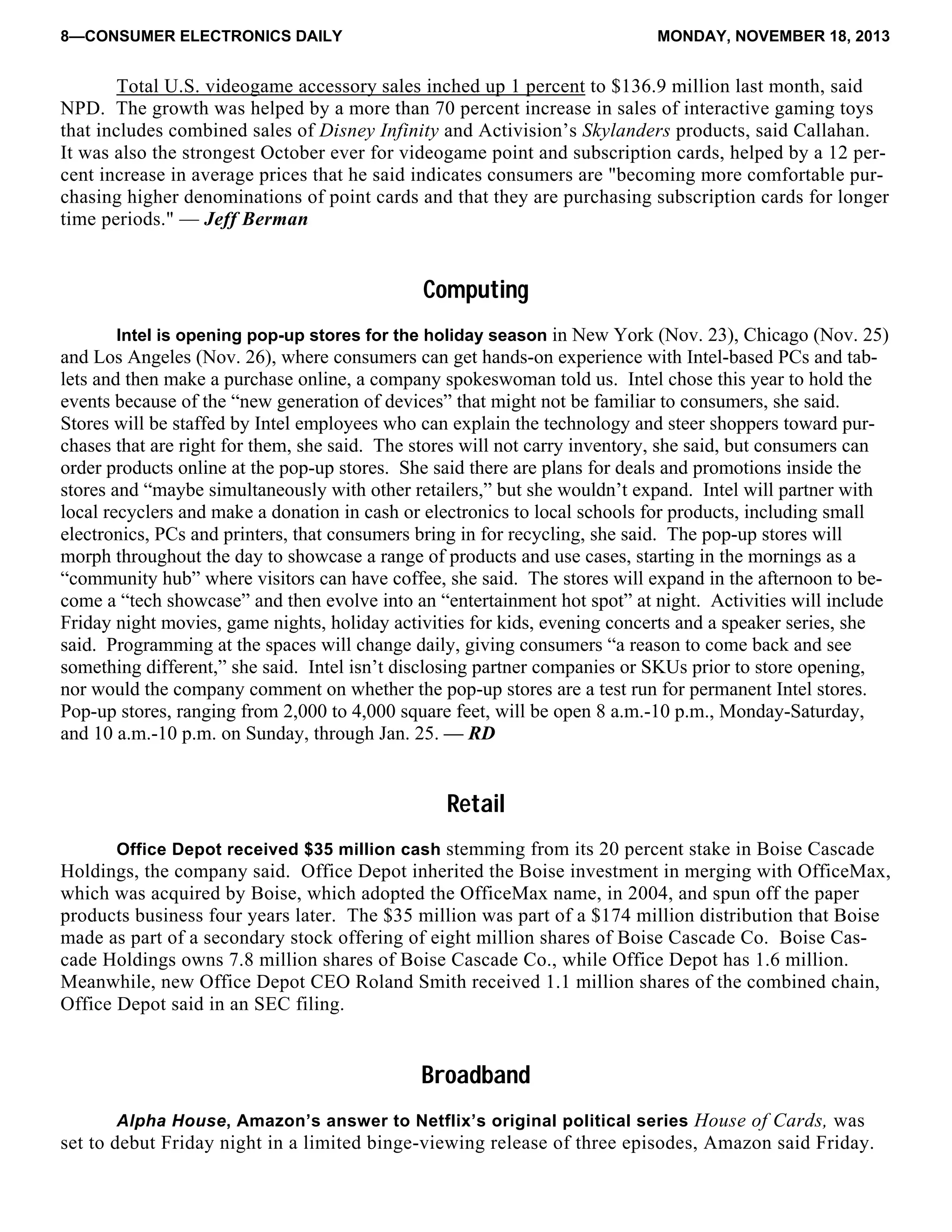 8—CONSUMER ELECTRONICS DAILY MONDAY, NOVEMBER 18, 2013
Total U.S. videogame accessory sales inched up 1 percent to $136.9 million last month, said
NPD. The growth was helped by a more than 70 percent increase in sales of interactive gaming toys
that includes combined sales of Disney Infinity and Activision’s Skylanders products, said Callahan.
It was also the strongest October ever for videogame point and subscription cards, helped by a 12 per-
cent increase in average prices that he said indicates consumers are "becoming more comfortable pur-
chasing higher denominations of point cards and that they are purchasing subscription cards for longer
time periods." — Jeff Berman
Computing
Intel is opening pop-up stores for the holiday season in New York (Nov. 23), Chicago (Nov. 25)
and Los Angeles (Nov. 26), where consumers can get hands-on experience with Intel-based PCs and tab-
lets and then make a purchase online, a company spokeswoman told us. Intel chose this year to hold the
events because of the “new generation of devices” that might not be familiar to consumers, she said.
Stores will be staffed by Intel employees who can explain the technology and steer shoppers toward pur-
chases that are right for them, she said. The stores will not carry inventory, she said, but consumers can
order products online at the pop-up stores. She said there are plans for deals and promotions inside the
stores and “maybe simultaneously with other retailers,” but she wouldn’t expand. Intel will partner with
local recyclers and make a donation in cash or electronics to local schools for products, including small
electronics, PCs and printers, that consumers bring in for recycling, she said. The pop-up stores will
morph throughout the day to showcase a range of products and use cases, starting in the mornings as a
“community hub” where visitors can have coffee, she said. The stores will expand in the afternoon to be-
come a “tech showcase” and then evolve into an “entertainment hot spot” at night. Activities will include
Friday night movies, game nights, holiday activities for kids, evening concerts and a speaker series, she
said. Programming at the spaces will change daily, giving consumers “a reason to come back and see
something different,” she said. Intel isn’t disclosing partner companies or SKUs prior to store opening,
nor would the company comment on whether the pop-up stores are a test run for permanent Intel stores.
Pop-up stores, ranging from 2,000 to 4,000 square feet, will be open 8 a.m.-10 p.m., Monday-Saturday,
and 10 a.m.-10 p.m. on Sunday, through Jan. 25. — RD
Retail
Office Depot received $35 million cash stemming from its 20 percent stake in Boise Cascade
Holdings, the company said. Office Depot inherited the Boise investment in merging with OfficeMax,
which was acquired by Boise, which adopted the OfficeMax name, in 2004, and spun off the paper
products business four years later. The $35 million was part of a $174 million distribution that Boise
made as part of a secondary stock offering of eight million shares of Boise Cascade Co. Boise Cas-
cade Holdings owns 7.8 million shares of Boise Cascade Co., while Office Depot has 1.6 million.
Meanwhile, new Office Depot CEO Roland Smith received 1.1 million shares of the combined chain,
Office Depot said in an SEC filing.
Broadband
Alpha House, Amazon’s answer to Netflix’s original political series House of Cards, was
set to debut Friday night in a limited binge-viewing release of three episodes, Amazon said Friday.
 