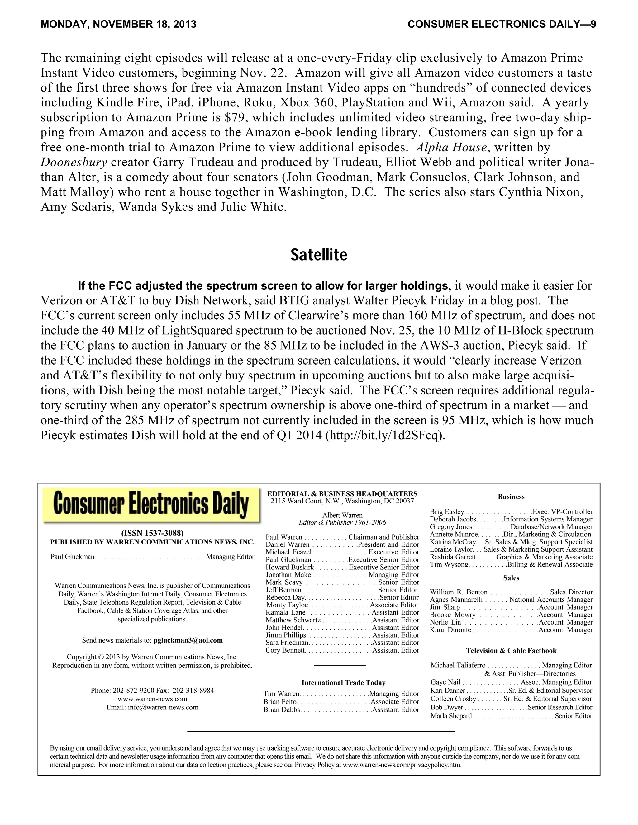 MONDAY, NOVEMBER 18, 2013 CONSUMER ELECTRONICS DAILY—9
The remaining eight episodes will release at a one-every-Friday clip exclusively to Amazon Prime
Instant Video customers, beginning Nov. 22. Amazon will give all Amazon video customers a taste
of the first three shows for free via Amazon Instant Video apps on “hundreds” of connected devices
including Kindle Fire, iPad, iPhone, Roku, Xbox 360, PlayStation and Wii, Amazon said. A yearly
subscription to Amazon Prime is $79, which includes unlimited video streaming, free two-day ship-
ping from Amazon and access to the Amazon e-book lending library. Customers can sign up for a
free one-month trial to Amazon Prime to view additional episodes. Alpha House, written by
Doonesbury creator Garry Trudeau and produced by Trudeau, Elliot Webb and political writer Jona-
than Alter, is a comedy about four senators (John Goodman, Mark Consuelos, Clark Johnson, and
Matt Malloy) who rent a house together in Washington, D.C. The series also stars Cynthia Nixon,
Amy Sedaris, Wanda Sykes and Julie White.
Satellite
If the FCC adjusted the spectrum screen to allow for larger holdings, it would make it easier for
Verizon or AT&T to buy Dish Network, said BTIG analyst Walter Piecyk Friday in a blog post. The
FCC’s current screen only includes 55 MHz of Clearwire’s more than 160 MHz of spectrum, and does not
include the 40 MHz of LightSquared spectrum to be auctioned Nov. 25, the 10 MHz of H-Block spectrum
the FCC plans to auction in January or the 85 MHz to be included in the AWS-3 auction, Piecyk said. If
the FCC included these holdings in the spectrum screen calculations, it would “clearly increase Verizon
and AT&T’s flexibility to not only buy spectrum in upcoming auctions but to also make large acquisi-
tions, with Dish being the most notable target,” Piecyk said. The FCC’s screen requires additional regula-
tory scrutiny when any operator’s spectrum ownership is above one-third of spectrum in a market — and
one-third of the 285 MHz of spectrum not currently included in the screen is 95 MHz, which is how much
Piecyk estimates Dish will hold at the end of Q1 2014 (http://bit.ly/1d2SFcq).
By using our email delivery service, you understand and agree that we may use tracking software to ensure accurate electronic delivery and copyright compliance. This software forwards to us
certain technical data and newsletter usage information from any computer that opens this email. We do not share this information with anyone outside the company, nor do we use it for any com-
mercial purpose. For more information about our data collection practices, please see our Privacy Policy at www.warren-news.com/privacypolicy.htm.
International Trade Today
(ISSN 1537-3088)
PUBLISHED BY WARREN COMMUNICATIONS NEWS, INC.
Paul Gluckman. . . . . . . . . . . . . . . . . . . . . . . . . . . . . . . . Managing Editor
Send news materials to: pgluckman3@aol.com
Copyright © 2013 by Warren Communications News, Inc.
Reproduction in any form, without written permission, is prohibited.
Phone: 202-872-9200 Fax: 202-318-8984
www.warren-news.com
Email: info@warren-news.com
Television & Cable Factbook
Michael Taliaferro . . . . . . . . . . . . . . . Managing Editor
& Asst. Publisher—Directories
Gaye Nail . . . . . . . . . . . . . . . . Assoc. Managing Editor
Kari Danner . . . . . . . . . . . . .Sr. Ed. & Editorial Supervisor
Colleen Crosby . . . . . . . Sr. Ed. & Editorial Supervisor
Bob Dwyer . . . . . . . . . . . . . . . . . . .Senior Research Editor
Marla Shepard . . . . . . . . . . . . . . . . . . . . . . . . Senior Editor
Sales
William R. Benton . . . . . . . .. . . . . Sales Director
Agnes Mannarelli . . . . . . National Accounts Manager
Jim Sharp . . . . . . . . . . . . . . .Account Manager
Brooke Mowry . . . . . . . . . . .Account Manager
Norlie Lin . . . . . . . . . . . . . . .Account Manager
Kara Durante. . . . . . . . . . . . .Account Manager
Business
Brig Easley. . . . . . . . . . . . . . . . . . .Exec. VP-Controller
Deborah Jacobs. . . . . . . .Information Systems Manager
Gregory Jones . . . . . . . . . . Database/Network Manager
Annette Munroe. . . . . . .Dir., Marketing & Circulation
Katrina McCray. . .Sr. Sales & Mktg. Support Specialist
Loraine Taylor. . . Sales & Marketing Support Assistant
Rashida Garrett. . . . . .Graphics & Marketing Associate
Tim Wysong. . . . . . . . . . .Billing & Renewal Associate
EDITORIAL & BUSINESS HEADQUARTERS
2115 Ward Court, N.W., Washington, DC 20037
Albert Warren
Editor & Publisher 1961-2006
Paul Warren . . . . . . . . . . . . Chairman and Publisher
Daniel Warren . . . . . . . . . . .President and Editor
Michael Feazel . . . . . . . . . . . Executive Editor
Paul Gluckman . . . . . . . . .Executive Senior Editor
Howard Buskirk . . . . . . . . . Executive Senior Editor
Jonathan Make . . . . . . . . . . . . Managing Editor
Mark Seavy . . . . . . . . . . . . . . Senior Editor
Jeff Berman . . . . . . . . . . . . . . . . . . . . .Senior Editor
Rebecca Day. . . . . . . . . . . . . . . . . . . . .Senior Editor
Monty Tayloe. . . . . . . . . . . . . . . . . Associate Editor
Kamala Lane . . . . . . . . . . . . . . Assistant Editor
Matthew Schwartz . . . . . . . . . . . . . .Assistant Editor
John Hendel. . . . . . . . . . . . . . . . . . Assistant Editor
Jimm Phillips. . . . . . . . . . . . . . . . . . Assistant Editor
Sara Friedman. . . . . . . . . . . . . . . . . .Assistant Editor
Cory Bennett. . . . . . . . . . . . . . . . . . Assistant Editor
Warren Communications News, Inc. is publisher of Communications
Daily, Warren’s Washington Internet Daily, Consumer Electronics
Daily, State Telephone Regulation Report, Television & Cable
Factbook, Cable & Station Coverage Atlas, and other
specialized publications.
Tim Warren. . . . . . . . . . . . . . . . . . .Managing Editor
Brian Feito. . . . . . . . . . . . . . . . . . . .Associate Editor
Brian Dabbs. . . . . . . . . . . . . . . . . . . .Assistant Editor
 