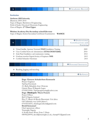 3
  Aca demic Record
Institution
Ambrose Alli University
Duration: 2005-2010
Type of Degree: Bachelor of Engineering
Field of Study: Electrical/Electronic Engineering
Class of Degree: 2nd
Class Upper
Wisdom Academy Oza Secondary school Edo state
Type of Degree: Senior Secondary Certificate Examination WASSCE

 Professiona l
Certifica tions a nd
Tra ining
 Virtual Satellite Aperture Terminal (VSAT) Installation Training 2009
 Cisco Certified Network Administrator (CCNA CSC011722682) 2010
 Solar Panel Installation and maintenance training 2012
 Graduate member Nigeria Society of Engineers NSE 2013
 Certified Schneider Electrician 2015
 Reading, Jogging and traveling
  Referees
Engr. Clement Avbadevboro Eromosele
Project Engineer
TipTop Electricals
21, Rafiu BabaJide close Olowora
Omole Phase II Magodo Lagos
07038535006, Tiptopengineering@yahoo.com
Engr. Obodoagwu Nkem Francis
Power Officer
Bell X Nigeria Limited
Plot 27, Block 68 Bisola Durosinmi- Etti drive
Off Admiralty way Lekki phase I
07035016835, obodoagwunkem@gmail.com
David Immanuel
Chief operations officer
Truinsight Nigeria
4, Kolda Street Wuse Zone 2 Abuja
08098228994, david@truinsight.co.uk, champ911@gmail.com
 Persona l Interests
 