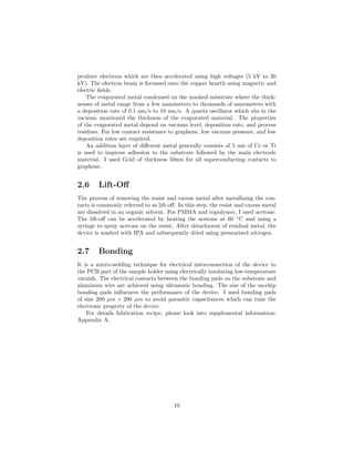 produce electrons which are then accelerated using high voltages (5 kV to 20
kV). The electron beam is focussed onto the copper hearth using magnetic and
electric ﬁelds.
The evaporated metal condensed on the masked substrate where the thick-
nesses of metal range from a few nanometers to thousands of nanometers with
a deposition rate of 0.1 nm/s to 10 nm/s. A quartz oscillator which sits in the
vacuum monitored the thickness of the evaporated material. The properties
of the evaporated metal depend on vacuum level, deposition rate, and process
residues. For low contact resistance to graphene, low vacuum pressure, and low
deposition rates are required.
An addition layer of diﬀerent metal generally consists of 5 nm of Cr or Ti
is used to improve adhesion to the substrate followed by the main electrode
material. I used Gold of thickness 50nm for all superconducting contacts to
graphene.
2.6 Lift-Oﬀ
The process of removing the resist and excess metal after metallizing the con-
tacts is commonly referred to as lift-oﬀ. In this step, the resist and excess metal
are dissolved in an organic solvent. For PMMA and copolymer, I used acetone.
The lift-oﬀ can be accelerated by heating the acetone at 60 ◦
C and using a
syringe to spray acetone on the resist. After detachment of residual metal, the
device is washed with IPA and subsequently dried using pressurized nitrogen.
2.7 Bonding
It is a micro-welding technique for electrical interconnection of the device to
the PCB part of the sample holder using electrically insulating low-temperature
varnish. The electrical contacts between the bonding pads on the substrate and
aluminum wire are achieved using ultrasonic bonding. The size of the on-chip
bonding pads inﬂuences the performance of the device. I used bonding pads
of size 200 µm × 200 µm to avoid parasitic capacitances which can tune the
electronic property of the device.
For details fabrication recipe, please look into supplemental information:
Appendix A.
10
 