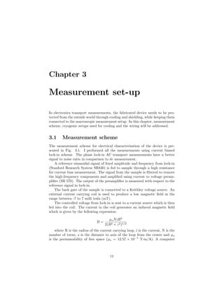 Chapter 3
Measurement set-up
In electronics transport measurements, the fabricated device needs to be pro-
tected from the outside world through cooling and shielding, while keeping them
connected to the macroscopic measurement setup. In this chapter, measurement
scheme, cryogenic setups used for cooling and the wiring will be addressed.
3.1 Measurement scheme
The measurement scheme for electrical characterisation of the device is pre-
sented in Fig. 3.1. I performed all the measurements using current biased
lock-in scheme. The phase lock-in AC transport measurements have a better
signal to noise ratio in comparison to dc measurement.
A reference sinusoidal signal of ﬁxed amplitude and frequency from lock-in
(Stanford Research System SR830) is fed to sample through a high resistance
for current bias measurement. The signal from the sample is ﬁltered to remove
the high-frequency components and ampliﬁed using current to voltage pream-
pliﬁer (SR 570). The output of the preampliﬁer is measured with respect to the
reference signal in lock-in.
The back gate of the sample is connected to a Keithley voltage source. An
external current carrying coil is used to produce a low magnetic ﬁeld in the
range between -7 to 7 milli tesla (mT).
The controlled voltage from lock-in is sent to a current source which is then
fed into the coil. The current in the coil generates an induced magnetic ﬁeld
which is given by the following expression:
B =
µoNiR2
2(R2 + z2)1/2
where R is the radius of the current carrying loop, i is the current, N is the
number of turns, z is the distance to axis of the loop from the centre and µo
is the permmeability of free space (µo = 12.57 × 10−7
T-m/A). A computer
11
 