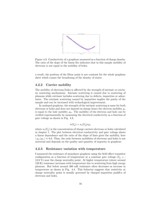 −2.5 −2 −1.5 −1 −0.5 0 0.5 1
x 10
12
0
1
2
3
4
5
6
7
8
x 10
−4
Charge density
Electricalconductivity
Conductivity vs Charge density
Figure 4.3: Conductivity of a graphene measured as a function of charge density.
The ratio of the slope of the linear ﬁts indicates that in this sample mobility of
electrons is not equal to the mobility of holes.
a result, the position of the Dirac point is not constant for the whole graphene
sheet which causes the broadening of the density of states.
4.2.2 Carrier mobility
The mobility of electrons/holes is aﬀected by the strength of intrinsic or extrin-
sic scattering mechanisms. Intrinsic scattering is caused due to scattering of
phonons while extrinsic includes scattering due to defects, impurities or adsor-
bates. The extrinsic scattering caused by impurities implies the purity of the
sample and can be increased with technological improvement.
In undoped graphene, the strength of the intrinsic scattering is same for both
electrons or holes and does not depend on charge hence the electron mobility µe
is equal to the hole mobility µh. The mobility of the electron and hole can be
veriﬁed experimentally by measuring the electrical conductivity as a function of
gate voltage as shown in Fig. 4.3.
σ(Vg) = ni(Vg)eµi
where ni(Vg) is the concentration of charge carriers electrons or holes calculated
in chapter 1. The plot between electrical conductivity and gate voltage shows
a linear dependence and the ratio of the slope of lines gives the mobility, here
| µe/µh | ≈ 0.8. Thus, the ratio between mobilities of electrons and holes is not
universal and depends on the quality and quantity of impurity in graphene.
4.2.3 Resistance variation with temperature
I measured the resistance of monolayer graphene using the ﬁeld eﬀect transistor
conﬁguration as a function of temperature at a constant gate voltage (Vg = -
12.6 V) near the charge neutrality point. At higher temperature (above around
150 K) resistance increases with temperature due to scattering from high energy
phonons. But below around 400 mK resistance often decreases as increase in
temperature as shown in Fig. 4.4. This behavior suggests that resistivity at
charge neutrality point is usually governed by charged impurities puddles of
electrons and holes.
16
 