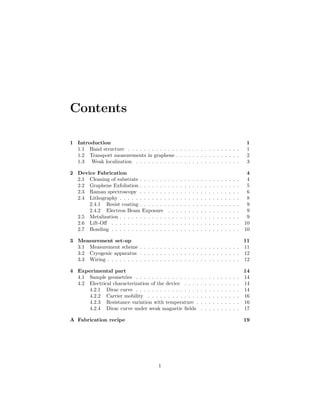 Contents
1 Introduction 1
1.1 Band structure . . . . . . . . . . . . . . . . . . . . . . . . . . . . 1
1.2 Transport measurements in graphene . . . . . . . . . . . . . . . . 2
1.3 Weak localization . . . . . . . . . . . . . . . . . . . . . . . . . . 3
2 Device Fabrication 4
2.1 Cleaning of substrate . . . . . . . . . . . . . . . . . . . . . . . . . 4
2.2 Graphene Exfoliation . . . . . . . . . . . . . . . . . . . . . . . . . 5
2.3 Raman spectroscopy . . . . . . . . . . . . . . . . . . . . . . . . . 6
2.4 Lithography . . . . . . . . . . . . . . . . . . . . . . . . . . . . . . 8
2.4.1 Resist coating . . . . . . . . . . . . . . . . . . . . . . . . . 9
2.4.2 Electron Beam Exposure . . . . . . . . . . . . . . . . . . 9
2.5 Metalization . . . . . . . . . . . . . . . . . . . . . . . . . . . . . . 9
2.6 Lift-Oﬀ . . . . . . . . . . . . . . . . . . . . . . . . . . . . . . . . 10
2.7 Bonding . . . . . . . . . . . . . . . . . . . . . . . . . . . . . . . . 10
3 Measurement set-up 11
3.1 Measurement scheme . . . . . . . . . . . . . . . . . . . . . . . . . 11
3.2 Cryogenic apparatus . . . . . . . . . . . . . . . . . . . . . . . . . 12
3.3 Wiring . . . . . . . . . . . . . . . . . . . . . . . . . . . . . . . . . 12
4 Experimental part 14
4.1 Sample geometries . . . . . . . . . . . . . . . . . . . . . . . . . . 14
4.2 Electrical characterization of the device . . . . . . . . . . . . . . 14
4.2.1 Dirac curve . . . . . . . . . . . . . . . . . . . . . . . . . . 14
4.2.2 Carrier mobility . . . . . . . . . . . . . . . . . . . . . . . 16
4.2.3 Resistance variation with temperature . . . . . . . . . . . 16
4.2.4 Dirac curve under weak magnetic ﬁelds . . . . . . . . . . 17
A Fabrication recipe 19
1
 